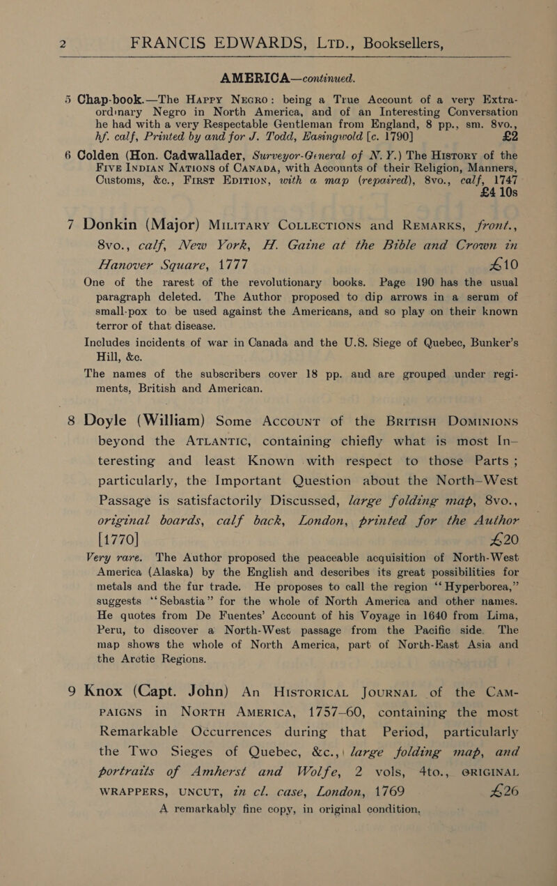 AMERICA—continued. 5 Chap-book.—The Harry Necro: being a True Account of a very Extra- ordinary Negro in North America, and of an Interesting Conversation he had with a very Respectable Gentleman from England, 8 pp., sm. 8vo., hf. calf, Printed by and for J. Todd, Hasingwold [c. 1790] £2 6 Colden (Hon. Cadwallader, Surveyor-General of N.Y.) The History of the Five Inpian Nations of CanabA, with Accounts of their Religion, Manners, Customs, &amp;c., Frrst Epition, with a map (repaired), 8vo., calf, 1747- £4 10s 7 Donkin (Major) Mitirary CoLiecrions and Remarks, /rond., 8vo., calf, New York, H. Gatne at the Bible and Crown tn Hanover Square, 1777 410 One of the rarest of the revolutionary books. Page 190 has the usual paragraph deleted. The Author proposed to dip arrows in a serum of small-pox to be used against the Americans, and so play on their known terror of that disease. Includes incidents of war in Canada and the U.S. Siege of Quebec, Bunker’s Hill, &amp;c. The names of the subscribers cover 18 pp. and are grouped under regi- ments, British and American. 8 Doyle (William) Some Accounr of the British Dominions beyond the ATLANTIC, containing chiefly what is most In— teresting and least Known with respect to those Parts ; particularly, the Important Question about the North-West Passage is satisfactorily Discussed, large folding map, 8vo., original boards, calf back, London, printed for the Author [1770] 420 Very rare. The Author proposed the peaceable acquisition of North-West America (Alaska) by the English and describes its great possibilities for metals and the fur trade. He proposes to call the region ‘*‘ Hyperborea,” suggests ‘‘Sebastia” for the whole of North America and other names. He quotes from De Fuentes’ Account of his Voyage in 1640 from Lima, Peru, to discover a North-West passage from the Pacific side. The map shows the whole of North America, part of North-East Asia and the Arctic Regions. 9 Knox (Capt. John) An Historica Journat of the Cam- PAIGNS in NortH America, 1757-60, containing the most Remarkable Occurrences during that Period, particularly the Two Sieges of Quebec, &amp;c.,\ large folding map, and portratts of Amherst and Wolfe, 2 vols, 4to., @RIGINAL WRAPPERS, UNCUT, 2” cl. case, London, 1769 $26 A remarkably fine copy, in original condition,
