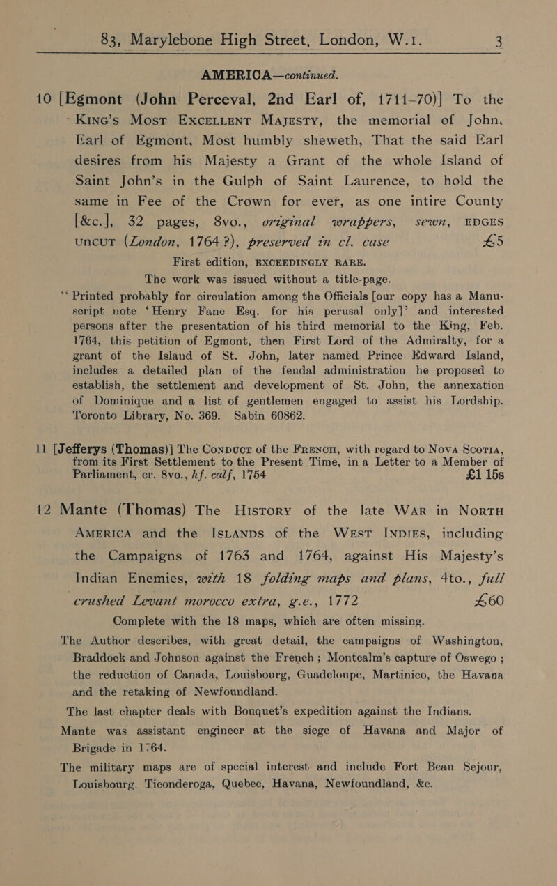  AMERICA—continued. 10 [Egmont (John Perceval, 2nd Earl of, 1711—70)] To the ~Kine’s Most ExceLtLtent Majesty, the memorial of John, Earl of Egmont, Most humbly sheweth, That the said Earl desires from his Majesty a Grant of the whole Island of Saint John’s in the Gulph of Saint Laurence, to hold the same in Fee of the Crown for ever, as one intire County [&amp;c.], 32 pages, 8vo., original wrappers, sewn, EDGES uncut (London, 1764 ?), preserved tn cl. case 5 First edition, EXCEEDINGLY RARE. The work was issued without a title-page. 66 Printed probably for circulation among the Officials [our copy has a Manu- script note ‘Henry Fane Esq. for his perusal only]’ and _ interested persons after the presentation of his third memorial to the King, Feb. 1764, this petition of Egmont, then First Lord of the Admiralty, for a grant of the Island of St. John, later named. Prince Edward Island, includes a detailed plan of the feudal administration he proposed to establish, the settlement and development of St. John, the annexation of Dominique and a list of gentlemen engaged to assist his Lordship. Toronto Library, No. 369. Sabin 60862. 11 [Jefferys (Thomas)] The Conpvct of the FrencuH, with regard to Nova Scorta, from its First Settlement to the Present Time, ina Letter to a Member of Parliament, cr. 8vo., hf. calf, 1754 £1 15s 12 Mante (Thomas) The History of the late War in NortH AMERICA and the IsLtanps of the West INDIES, including the Campaigns of 1763 and 1764, against His Majesty’s Indian Enemies, wzth 18 folding maps and plans, 4to., full crushed Levant morocco extra, g.e., 1772 460 Complete with the 18 maps, which are often missing. The Author describes, with great detail, the campaigns of Washington, Braddock and Johnson against the French ; Montcalm’s capture of Oswego ; the reduction of Canada, Louisbourg, Guadeloupe, Martinico, the Havana and the retaking of Newfoundland. The last chapter deals with Bouquet’s expedition against the Indians. Mante was assistant engineer at the siege of Havana and Major of Brigade in 1764. The military maps are of special interest and include Fort Beau Sejour, Louisbourg. Ticonderoga, Quebec, Havana, Newfoundland, &amp;c.