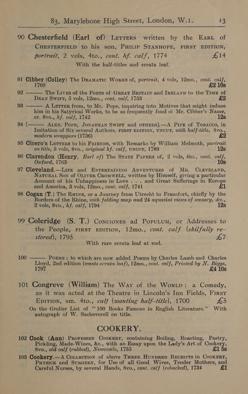  90 Chesterfield (Earl of) Lrtrers written by the Eari of CHESTERFIELD to his son, PHILIP STANHOPE, FIRST EDITION, portrait, 2 vols, 4to., cont. hf. calf, 1774 414 With the half-titles and errata leaf. 91 Cibber (Colley) The Dramatic Works of, portrait, 4 vols, 12mo., cont. calf, 1760 £2 10s   92 The Livzs of the Ports of GREAT BRITAIN and IRELAND to the Tims of DEAN Swirt, 5 vols, 12mo., cont. calf, 1753 93 A Letter from, to Mr. Pope, inquiring into Motives that might induce him in his Satyrical. Works, to be so frequently fond of Mr. Cibber’s Name, er. 8vo., Af. calf, 1742 12s 94 [. ALEX. Pork, JONATHAN Swirr and OTHERS]|.—A. Pree of ToBAcco, in  Imitation of Six several Authors, FIRST EDITION, UNCUT, with half-tetle, 8vo., modern wrappers (1736) - 95 Cicero’s Lerrsrs to his FRIENDS, with Remarks by William Melmoth, yortras on title, 3 vols, 8vo., original hf. calf, uncut, 1789 12s 96 Clarendon (Henry, Zar! of) The Srate Papers of, 2 vols, 4to., cont. calf, Oxford, 1763 10s 97 Cleveland.—Lire and EnrTerraintinc ADVENTURES of Mr. CLEVELAND, NaTuRAL Son of OLIVER CROMWELL, written by Himself, giving a particular Account of his Unhappiness in Love . . . and Great Sufferings in Europe and America, 3 vols, 12mo., cont. calf, 1741 £1 98 Cogan (T.) The Raurne, or a Journey from Utrecht to Francfort, chiefly by the ae of the Rhine, with folding map and 24 aquatint views of scenery, &amp;¢., 2 vols, 8vo., hf. af 1794 i 12s 99 Coleridge (S. T.) Conctones ad Poputum, or Addresses to the People, First EDITION, 12mo., cont. calf (skilfully re- stored), 1795 7 With rare errata leaf at end. 100  Poems ; to which are now added Poems by Charles Lamb and Charles Lloyd, 2nd edition (wants errata leaf), 12mo., cont. calf, Printed by N. Biggs, 1797 £4 10s 101 Congreve (William) The Way of the WorLp: a Comedy, as it was acted at the Theatre in Lincoln’s Inn Fields, First EDITION, sm. 4to., calf (wanting half—title), 1700 65 On the Grolier List of ‘‘100 Books Famous in English Literature.” With autograph of W. Sacheverell on title. COOKERY. 102 Cook (Ann) Prorrssep CooxkrrRy, containing Boiling, Roasting, Pastry, Pickling, Made- Wines, &amp;c., with an Essay upon the Lady’s Art of Cookery, 8vo., old calf (rubbed), Ni ewceastle, 1755 £1 5s 103 Cookery.—A Coxuection of above THREE Hunprep RE&amp;cEIPTS in CooKERY, Puysick and Surcery, for Use of all Good Wives, Tender Mothers, and Careful Nurses, by several Hands, 8vo., cont. calf (rebacked), 1734 £1