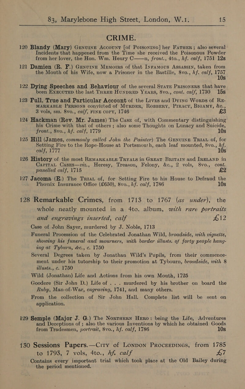 CRIME. 120 Blandy (Mary) Genuine Account [of Potsontne] her FATHER; also several Incidents that happened from the Time she received the Poisonous Powder from her lover, the Hon. Wm. Henry C n, front., 4to., hf. calf, 1751 12s 121 Damien (R. F.) Genuine Memorrs of that Inramous Assassin, taken from the Mouth of his Wife, now a Prisoner in the Bastille, 8vo., hf. calf, 1757 10s  122 Dying Speeches and Behaviour of the several Stare PrisonERS that have been ExrcuTeD the last THREE HuNDRED YEARS, 8vo., cont. calf, 1730 15s 123 Pull, True and Particular Account of the Lives and Dying Worps of RzE- MARKABLE PERSONS conyicted of MuRDER, ROBBERY, PIRACY, BIGAmMy, &amp;c., 3 vols, sm. 8vo., calf, FINE Copy, 1746 124 Hackman (Rev. Mr. James) The Casz of, with Commentary distinguishing his Crime with that of others ; also some Thoughts on Lunacy and Suicide, front., 8vo., hf. calf, 1779 10s 125 Hill (James, commonly called John the Painter) The GENuINE TRIAL of, for Setting Fire to the Rope-House at Portsmouth, each leaf mounted, 8vo., Af. calf, 1777 10s 126 History of the most REMARKABLE TRYALS in GREAT BRITAIN and IRELAND in CapiTaAL CasEs—viz., Heresy, Treason, Felony, &amp;c., 2 vols, 8vo., cont. panelled calf, 1715 &amp; 127 Jacoma (E.) The Triau of, for Setting Fire to his House to Defraud the Pheenix Insurance Office (£650), 8vo., hf. calf, 1786 10s 128 Remarkable Crimes, from 1713 to 1767 (as under), the whole neatly mounted in a 4to. album, wth rare portratts and engravings inserted, calf 412 Case of John Sayer, murdered by J. Noble, 1713 Funeral Procession of the Celebrated Jonathan Wild, broadside, with vignette, showing his funeral and mourners, with border illusts. of forty people hang- ing at Tyburn, &amp;c., c. 1750 Several Degrees taken by Jonathan Wild’s Pupils, from their commence- ment under his tutorship to their promotion at Tybourn, brouds:de, with 8 allusts., c. 1750 Wild (Jonathan) Life and Actions from his own Mouth, 1725 Goodere (Sir John D.) Life of . . . murdered by his brother on board the Ruby, Man-of-War, engraving, 1741, and many others. From the collection of Sir John Hall. Complete list will be sent on application. 129 Semple (Major J. G.) The Nortsern Hero: being the Life, Adventures and Deceptions of ; also the various Inventions by which he obtained Goods from Tradesmen, yortrait, 8vo., hf. calf, 1786 10s 130 Sessions Papers.—Ciry of Lonpon Procerpines, from 1785 to 1793, 7 vols, 4to., Af calf 47 Contains every important trial which took place at the Old Bailey during the period mentioned.