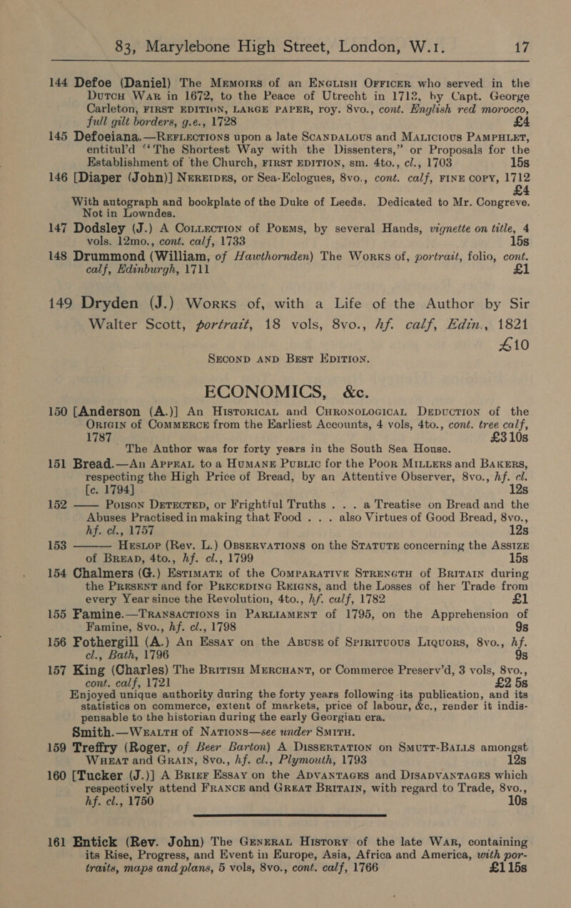 144 Defoe (Daniel) The Memorrs of an ENGLISH OFFICER who served in the Dutcu War in 1672, to the Peace of Utrecht in 1712, by Capt. George Carleton, FIRST EDITION, LAKGE PAPER, roy. 8vo., cont. Hnglish red morocco, full gilt borders, g.€., 1728 145 Defoeiana.—ReEFLECcTIONS upon a Jate ScANDALOUS and MAxicious PAMPHLET, entitul’d “‘The Shortest Way with the Dissenters,” or Proposals for the Establishment of the Church, FIRST EDITION, sm. 4to., cl., 1703 15s 146 [Diaper (John)] Nererpss, or Sea-Eclogues, 8vo., cont. calf, FINE Copy, 1712 £4 With autograph and bookplate of the Duke of Leeds. Dedicated to Mr. Congreve. Not in Lowndes. 147 Dodsley (J.) A Connection of Porms, by several Hands, vignette on title, 4 vols. 12mo., cont. calf, 1733 15s 148 Drummond (William, of Hawthornden) The Works of, portrait, folio, cont. calf, Edinburgh, 1711 £1 149 Dryden (J.) Works of, with a Life of the Author by Sir Walter Scott, portratt, 18 vols, 8vo., hf. calf, Edin., 1821 410 SECOND AND Best Epirion. ECONOMICS, &amp;c. 150 [Anderson (A.)] An HistroricaL and CHRronoLocicAL Depuction of the OriGin of CommERcE from the Earliest Accounts, 4 vols, 4to., cont. tree calf, 1787 £310s ' The Author was for forty years in the South Sea House. 151 Bread.—An ApprraL to a HUMANE Pustic for the Pook MILLERS and BAKERS, respecting the High Price of Bread, by an Attentive Observer, 8vo., hf. cl.  [c. 1794] 12s 152 —— Poison DETECTED, or Frightful Truths . . . a Treatise on Bread and the Abuses Practised in making that Food . . . also Virtues of Good Bread, 8vo., Atv AIST, 12s 153 — Hesiop (Rev. L.) OBSERVATIONS on the STATUTE concerning the ASsIzE of Breap, 4to., hf. cl., 1799 15s 154 Chalmers (G.) Estimate of the Comparative SrreNcTH of Britain during the PResENT and for PRecepInG ReEIeNns, and the Losses of her Trade from every Year since the Revolution, 4to., hf. calf, 1782 £1 155 Famine.—TRANSACTIONS in PARLIAMENT of 1795, on the Apprehension of Famine, 8vo., hf. cl., 1798 9s 156 Fothergill (A) An Essay on the Asuse of Sprriruous Liquors, 8vo., i cl., Bath, 1796 157 King (Charles) The British Mrercuant, or Commerce Preserv’d, 3 vols, ce cont. calf, 1721 £2 5s Enjoyed unique authority during the forty years following its publication, and its statistics on commerce, extent of markets, price of labour, &amp;c., render it indis- pensable to the historian during the early Georgian era. Smith.—Weatra of Nations—see under Smivu. 159 Treffry (Roger, of Beer Barton) A Dissertation on Smutt-BaLLs amongst Wueat and Grain, 8vo., hf. cl., Plymouth, 1793 12s 160 [Tucker (J.)] A Brirr Hasay on tie ADVANTAGES and DISADVANTAGES which respectively attend FRANCE and Great Britain, with regard to Trade, 8vo., hf. cl., 1750 10s  161 Entick (Rev. John) The Greyerat History of the late War, containing its Rise, Progress, and Event in Europe, Asia, Africa and America, with por- traits, maps and plans, 5 vols, 8vo., cont. calf, 1766 £115s