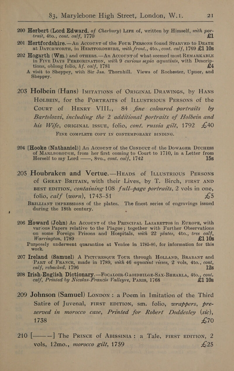 200 Herbert (Lord Edward, of Cherbury) Lire of, written by Himself, with por- trait, 4to., cont. calf, 1770 £1 201 Hertfordshire.—An Account of the Four Persons found Starvep to DEATH at DATCHWORTH, in HERTFORDSHIRE, with front., 4to., cont. calf, 1769 £1 10s 202 Hogarth (Wm.) and orHers.—An Account of what seemed most REMARKABLE in Five Days PEREGRINATION, with 9 curious sepia aquatints, with Descrip- tions, oblong folio, hf. calf, 1781 A visit to Sheppey, with Sir Jas. Thornhill. Views of Rochester, Upnor, and Sheppey. 203 Holbein (Hans) Imrrations of OrtcinaL Drawines, by Hans HoLBEIN, for the Portraits of ILLUSTRIOUS PERSONS of the Court of Henry VIII., 84 fine coloured portraits by Bartolozst, tncluding the 2 additional portraits of Holbein and his Wife, ORIGINAL ISSUE, folio, cont, russia gilt, 1792 440 FINE COMPLETE COPY IN CONTEMPORARY BINDING. 204 [Hooke (Nathaniel)] An Account of the Conpuct of the Dowager DucHEsS of MARLBOROUGH, from her first coming to Court to 1710, in a Letter from Herself to my Lord , 8vo., cont. calf, 1742 15s  205 Houbraken and Vertue.—Heaps of ILLustRiIous PERSONS of GREAT BRITAIN, with their Lives, by T. Birch, FIRST AND BEST EDITION, contatning 108 full—page portratts, 2 vols in one, folio, calf (worn), 1743-51 65 BRILLIANT IMPRESSIONS of the plates. The finest series of engravings issued during the 18th century. ~ 206 Howard (John) An Account of the PrincrpAL LAZARETTOS in Euroreg, with various Papers relative to the Plague; together with Further Observations on some Foreign Prisons and Hospitals, with 22 plates, 4to., tree calf, Warrington, 1789 £1 10s eet underwent quarantine at Venice in 1785-86, for information for this work, 207 Ireland (Samuel) A Picruresque Tour through HoLuanp, BRABANT and Part of FRANCE, made in 1789, with 46 aquatent views, 2 vols, 4to., cont, calf, rebacked, 1796 12s 208 Irish-English Dictionary.—Focatorr-GAoIpHILGE-SAX-BHEARLA, 4to., cont. calf, Printed by Nicolas-Francis Valleyre, Paris, 1768 £1 10s 209 Johnson (Samuel) Lonpon : a Poem in Imitation of the Third Satire of Juvenal, FIRST EDITION, sm. folio, wrappers, pre- served tn morocco case, Printed for Robert Doddesley (sic), 1738 470 210 | —]| The Prince of AxissINIA: a Tale, FIRST EDITION, 2 vols, 12mo., morocco gilt, 1759 #25 
