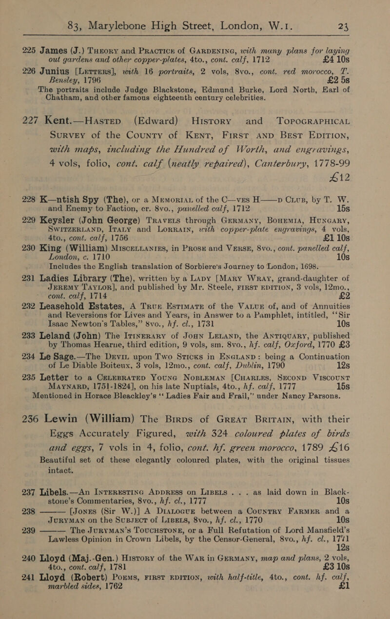225 James (J.) THrory and Practicr of GARDENING, with many plans for laying out gardens and other copper-plates, 4to., cont. calf, 1712 £4 10s 226 Junius [Lerrers], with 16 portraits, 2 vols, Svo., cont. red morocco, T. Bensley, 1796 £2 5s The portraits include Judge Blackstone, Edmund Burke, Lord North, Earl of Chatham, and other famous eighteenth century celebrities. 227 Kent.—Hastep (Edward) History and TopoGRAPHICAL SURVEY of the County of KENT, First Anp Best EDITION, with maps, tncluding the Hundred of Worth, and engravings, 4 vols, folio, cont. calf (neatly repaired), Canterbury, 1778-99 #12 228 K—ntish Spy (The), or a Memoria of the C—ves H——p Civp, by T. W. and Enemy to Faction, er. 8vo., panelled calf, 1712 15s 229 Keysler (John George) TrAvets through Germany, BonremiA, Huncary, SWITZERLAND, ITALY and LORRAIN, with copper-plate engravings, 4 vols, 4to., cont. calf, 1756 £1 10s 230 King (William) MiscEeLnanisgs, in Prosr and VERSE, 8vo., cont. panelled calf, London, c. 1710 10s Includes the English translation of Sorbiere’s Journey to London, 1698. 231 Ladies Library (The), written by a Lapy [Mary Wray, grand-daughter of JEREMY TAYLOR], and published by Mr. Steele, FrRST EDITION, 3 vols, 12mo., cont. calf, 1714 £2 232 Leasehold Estates, A True Estimate of the Value of, and of Annuities and Reversions for Lives and Years, in Answer to a Pamphlet, intitled, ‘‘Sir Isaac Newton's Tables,” 8vo., Af. cl., 1731 10s 233 Leland (John) The Irinerary of Joan LELAND, the ANTIQUARY, published by Thomas Hearne, third edition, 9 vols, sm. 8vo., hf. calf, Oxford, 1770 £3 234 Le Sage.—The Drviz upon Two Sticks in ExeianD: being a Continuation of Le Diable Boiteux, 3 vols, 12mo., cont. calf, Dublin, 1790 12s 235 Letter to a CELEBRATED YounaG NoBLEMAN [CHARLES, SECOND VISCOUNT MAYNARD, 1751-1824], on his late Nuptials, 4to., Af. calf, 1777 15s Mentioned in Horace Bleackley’s ‘‘ Ladies Fair and Frail,’’ under Nancy Parsons. 236 Lewin (William) The Birps of GREAT BRITAIN, with their Eggs Accurately Figured, wzth 324 coloured plates of birds and eggs, 7 vols in 4, folio, cont. hf. green morocco, 1789 £16 Beautiful set of these elegantly coloured plates, with the original tissues  intact. 237 Libels.—An InrTERESTING ADDRESS on LIBELS . . . as laid down in Black- stone’s Commentaries, 8vo., hf. cl., 1777 10s 238 ——— [Jonxrs (Sir W.)] A Dianocve between a Country FARMER and a JURYMAN on the Sussect of LisEts, 8vo., hf. cl., 1770 10s 239 — The JuryYMAN’s TouUCcHSTONE, or a Full Refutation of Lord Mansfield’s Lawless Opinion in Crown Libels, by the Censor-General, 8vo., Af. cl., he S 240 Lloyd (Maj.-Gen.) Hisrory of the War in Germany, map and plans, 2 vols, 4to., cont. calf, 1781 £3 10s 241 Lloyd (Robert) Porms, FIRST EDITION, with half-title, 4to., cont. hf. Be marbled sides, 1762