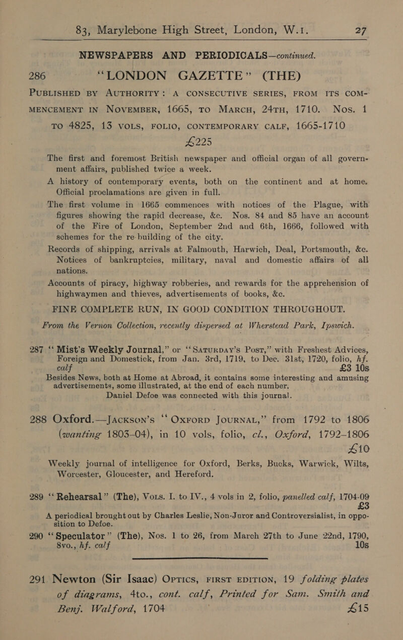 NEWSPAPERS AND PERIODICALS—continued. 286 “LONDON GAZETTE” (THE) PUBLISHED BY AUTHORITY: A CONSECUTIVE SERIES, FROM ITS COM- MENCEMENT IN NOVEMBER, 1665, To Marcu, 24TH, 1710. Nos. 1 TO 4825, 13 VoOLs, FOLIO, CONTEMPORARY CALF, 1665-1710 #225 The first and foremost British newspaper and official organ of all govern- ment affairs, published twice a week. | A history of contemporary events, both on the continent and at home. Official proclamations are given in full. The first volume in 1665 commences with notices of the Plague, with figures showing the rapid decrease, &c. Nos. 84 and 85 have an account of the Fire of London, September 2nd and 6th, 1666, followed with schemes for the re-building of the city. Records of shipping, arrivals at Falmouth, Harwich, Deal, Portsmouth, &c. Notices of bankruptcies, military, naval and domestic affairs of all nations. Accounts of piracy, highway robberies, and rewards for the apprehension of highwaymen and thieves, advertisements of books, &e. FINE COMPLETE RUN, IN GOOD CONDITION THROUGHOUT. From the Vernon Collection, recently dispersed at Wherstead Park, Ipswich. 287 ‘‘ Mist’s Weekly Journal,” or ‘‘Saturpay’s Post,” with Freshest Advices, Foreign and Domestick, from Jan. 3rd, 1719, to Dec. 31st, 1720, folio, Af. calf £3 10s Besides News, both at Home at Abroad, it contains some interesting and amusing advertisements, some illustrated, at the end of each number, Daniel Defoe was connected with this journal. 288 Oxford.—Jackson’s ‘‘ Oxrorp JOURNAL,” from 1792 to 1806 (wanting 1803-04), in 10 vols, folio, cl, Oxford, 1792-1806 410 Weekly journal of intelligence for Oxford, Berks, Bucks, Warwick, Wilts, Worcester, Gloucester, and Hereford. 289 ‘‘ Rehearsal” (The), Vots. I. to IV., 4 vols in 2, folio, panelled calf, 1704-09 £3 A periodical brought out by Charles Leslie, Non-Juror and Controversialist, in oppo- sition to Defoe. 290 ‘‘Speculator ” (The), Nos. 1 to 26, from March 27th to June 22nd, 1790, 8vo., hf. calf 10s 291 Newton (Sir Isaac) Oprics, First EDITION, 19 folding plates of diagrams, 4to., cont. calf, Printed for Sam. Smith and Benj. Walford, 1704 415