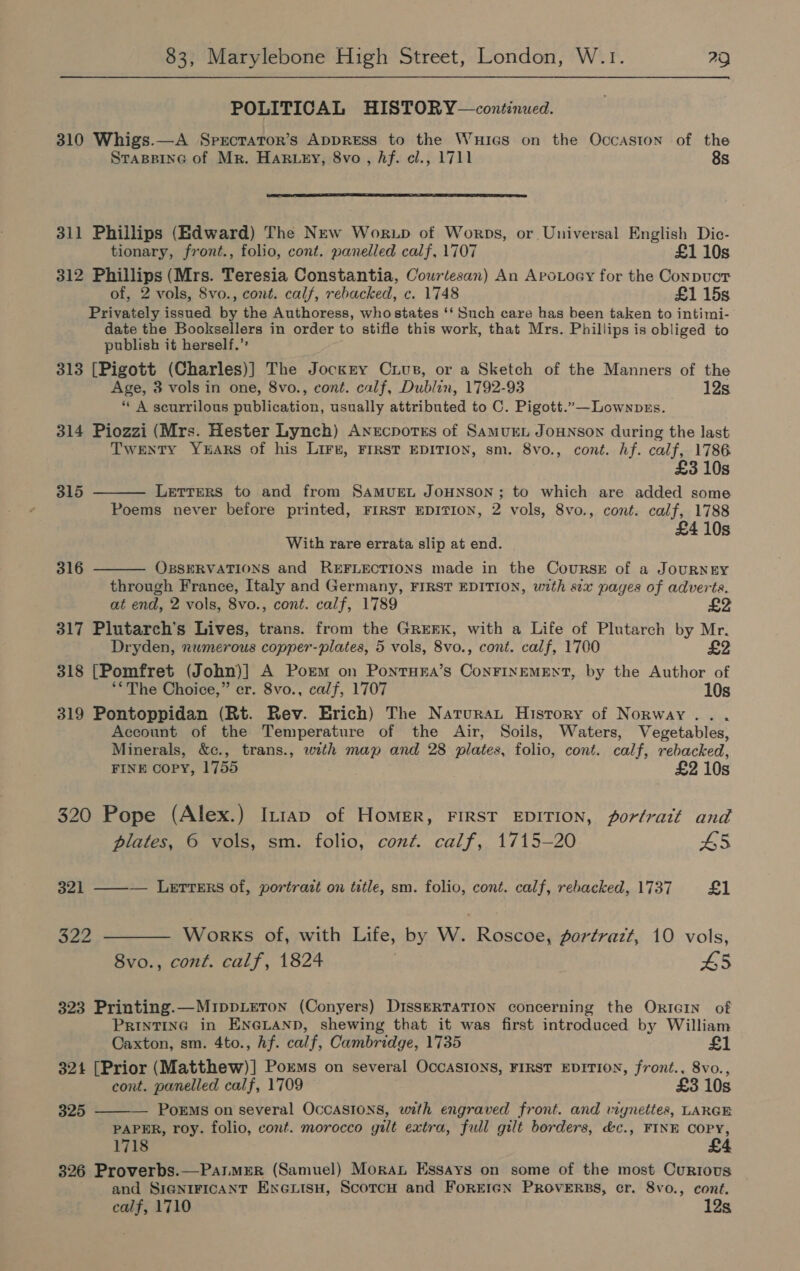 POLITICAL HISTORY—continued. 310 Whigs.—A Sprcrator’s AppREss to the Wuicas on the Occaston of the Staspine of Mr. Harwey, 8vo, Af. cl., 1711 8s  311 Phillips (Edward) The New Worup of Worps, or Universal English Dic- tionary, front., folio, cont. panelled calf, 1707 £1 10s 312 Phillips (Mrs. Teresia Constantia, Courtesan) An ApoLocy for the Conpuct of, 2 vols, 8vo., cont. calf, rebacked, c. 1748 £1 15s Privately issued by the Authoress, who states ‘‘ Such care has been taken to intimi- date the Booksellers in order to stifle this work, that Mrs. Phillips is obliged to publish it herself.’ 313 [Pigott (Charles)] The Jockey Cuius, or a Sketch of the Manners of the Age, 3 vols in one, 8vo., cont. calf, Dublin, 1792-93 12s * A scurrilous publication, usually attributed to C. Pigott.”—Lownprs. 314 Piozzi (Mrs. Hester Lynch) Anecpotes of Samurn JOHNSON during the last Twenty YEARS of his LIFE, FIRST EDITION, sm. 8vo., cont. hf. calf, 1786 £3 10s   315 LETTERS to and from SAMUEL JOHNSON; to which are added some Poems never before printed, FIRST EDITION, 2 vols, 8vo., cont. calf, 1788 : £4 10s With rare errata slip at end. 316 OBSERVATIONS and REFLECTIONS made in the CourRsE of a JOURNEY through France, Italy and Germany, FIRST EDITION, wth six pages of adverts. at end, 2 vols, 8vo., cont. calf, 1789 317 Plutarch’s Lives, trans. from the GrreEKk, with a Life of Plutarch by Mr. Dryden, numerous copper-plates, 5 vols, 8vo., cont. calf, 1700 £2 318 [Pomfret (John)] A Porm on PonrHsEa’s ConFINEMENT, by the Author of **The Choice,” er. 8vo., calf, 1707 10s 319 Pontoppidan (Rt. Rev. Erich) The Narurat History of Norway... Account of the Temperature of the Air, Soils, Waters, Vegetables, Minerals, &amp;c., trans., with map and 28 plates, folio, cont. calf, rebacked, FINE copy, 1755 £2 10s 320 Pope (Alex.) In1ap of Homer, FIRST EDITION, fortratt and plates, © vols, sm. folio, cont. calf, 1715-20 £5 321 ——— Letters of, portrait on title, sm. folio, cont. calf, rebacked, 1737 £1 322 ———— Works of, with Life, by W. Roscoe, fortrazt, 10 vols, 8vo., cont. calf, 1824 L5 323 Printing.—MippLeTon (Conyers) DisseRTATION concerning the Ortain of Printing in ENGLAND, shewing that it was first introduced by William Caxton, sm. 4to., Af. calf, Cambridge, 1735 3214 [Prior (Matthew)] Poxms on several OccASIONS, FIRST EDITION, front., 8vo., cont. panelled calf, 1709 £3 10s 325 ———— Porms on several OcCASIONS, with engraved front. and vignettes, LARGE PAPER, roy. folio, cont. morocco gilt extra, full gilt borders, d&amp;c., FINE COPY, 1718 £4 326 Proverbs.—ParMER (Samuel) Moran Essays on some of the most Curtous and SIGNIFICANT EnextsH, ScorcH and FoREIGN PROVERBS, cr. 8vo., cont. calf, 1710 12s