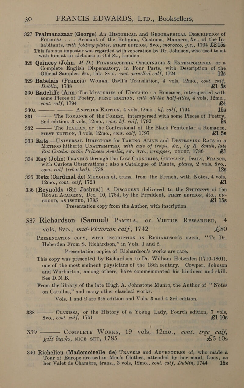  327 Psalmanazaar (George) An HistoricaAL and GEOGRAPHICAL DESCRIPTION of Formosa . . . Account of the Religion, Customs, Manners, &amp;c., of the In- habitants, wth folding plates, FIRST EDITION, 8vo., morocco, g.e., 1704 £215s This fanious impostor was regarded with veneration by Dr. Johnson, who used to sit with him at an alehouse in Old St., London. 328 Quincey (John, M.D.) Puarmacoramia OrricinaLis &amp; EXTEMPORANEA, or a Complete English Dispensatory, in Four Parts, with Description of the Official Samples, &amp;c., thk. S8vo., cont. panelled calf, 1724 12s 329 Rabelais (Francis) Works, Ozell’s Translation, 4 vols, 12mo., cont. calf, Dublin, 1738 £1 5s 330 Radcliffe (Ann) The Mysteries of UponpHo: a Romance, interspersed with some Pieces of Poetry, FIRST EDITION, with all the half-titles, 4 vols, 12mo., cont. calf, 1794   330A = — ANOTHER EpiTI0n, 4 vols, 12mo., Af. calf, 1794 15s 331 ——-— The Romanck of the ForEst, interspersed with some Pieces of Poetry, 2nd edition, 3 vols, 12mo., cont. hf. calf, 1792 9s 332 ——— The Ivattay, or the Confessional of the Black Penitents: a Romance, FIRST EDITION, 3 vols, 12mo., cont. calf, 1797 £1 5s 333 Rats.—UniversaL Drrecrory for Takine ALIVE and DrEstTRoyING Rats in a Metuop hitherto UNATTEMPTED, with cuts of traps, &amp;c., by R. Smith, late Rat-Catcher tothe Princess Amelia, sm. 8vo., wrapper, UNCUT, 1786 £1 334 Ray (John) TRavELS through the Low-CountTrRikEs, GERMANY, ITALY, FRANCE, with Curious Observations ; also a Catalogue of Plants, plates, 2 vols, 8vo.. cont. calf (rebacked), 1738 12s 335 Retz (Cardinal de) Mremorrs of, trans. from the French, with Notes, 4 vols, 12mo., cont. calf, 1723 336 [Reynolds (Sir Joshua)] A Discourse delivered to the SrupEnts of the RoyaL AcapEmy, Dec. 10, 1784, by the President, FIRST EDITION, 4to., UN- BOUND, AS ISSUED, 1785 £1 15s Presentation copy from the Author, with inscription. 337 Richardson (Samuel) Pamezta, or VirTUE REWARDED, 4 vols, 8vo., mzd-Victortan calf, 1742 : 480 PRESENTATION COPY, WITH INSCRIPTION IN RICHARDSON’S HAND, ‘*To Dr. Heberden From S. Richardson,” in Vols. 1 and 2. Presentation copies of Richardson’s works are rare. This copy was presented by Richardson to Dr. William Heberden (1710-1801), one of the most eminent physicians of the 18th century. Cowper, Johnson and Warburton, among others, have commemorated his kindness and skill. See D.N.B. From the library of the late Hugh A. Johnstone Munro, the Author of ‘‘ Notes on Catullus,” and many other classical works. Vols. 1 and 2 are 6th edition and Vols. 3 and 4 3rd edition.  338 — Cuarissa, or the History of a Young Lady, Fourth edition, 7 vols, 8vo., cont. calf, 1751 £1 10s 339 ———— CompLeTE Works, 19 vols, 12mo., cont. tree_ calf, gilt backs, NICE SET, 1785 45 10s 340 Richelieu (Mademoiselle de) TRAVELS and ApvENTURES of, who made a Tour of Europe dressed in Men’s Clothes, attended by her maid, Lucy, as her Valet de Chambre, trans., 3 vols, 12mo., cont. calf, Dublin, 1744 15s