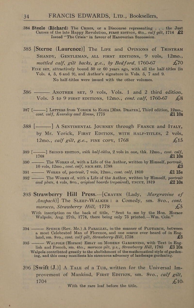384 Steele (Richard) The Crisis, or a Discourse representing ... the Just Causes of the late Happy Revolution, FIRST EDITION, 4to., calf gilt, 1714 £2 Issued ‘‘ The Crisis” in favour of Hanoverian Succession. 385 [Sterne (Laurence)] The Lire and Opinions of TRISTRAM SHANDY, GENTLEMAN, ALL FIRST EDITIONS, 9 vols, 12mo., mottled calf, gilt backs, g.e., by Bedford, 1760-67 470 FINE SET, attractively bound 50 or 60 years ago, with all the half-titles (in Vols. 4, 5, 6 and 9), and Author’s signature in Vols. 5, 7 and 9. No half-titles were issued with the other volumes. 386 ———— ANOTHER SET, 9 vols, Vols. 1 and 2 third edition, Vols. 3 to 9 FIRST EDITIONS, 12mo., coné. calf, 1760-67 £48 ] Lerrers from YoricK to Exi1zaA [Mrs. Draper], Third edition, 12mo.,      387 [ cont. calf, Kearsley and Evans, 1775 £1 10s 388 [_——_] A SENTIMENTAL JOURNEY through FRANCE and ITALy, by Mr. Yorick, First EDITION, WITH HALF-TITLES, 2 vols, 12mo., calf gilt, g.e., FINE COPY, 1768 #15, 389 [ ] SECOND EDITION, with half-titles, 2 vols in one, thk. 12mo., cont. calf, 1768 10s. 390 The Works of, with a Life of the Author, written by Himself, portrazt, 10 vols, 12mo., cont. ‘calf, NICE SET, 1788 ‘£3. 391 Works of, portrait, 7 vols, 12mo., cont. calf, 1810 £1158 392 The Works of. with a Life of the Author, written by Himself, portrazt and plate, 4 vols, 8vo., original boards (repaired), uNcuT, 1819 £2 10s. 393 Strawberry Hill Press.—[Craven (Lady, MJargravine of Anspach)| The SiEgp-WALKER: a Comedy, sm. 8vo., cont. morocco, Strawberry Hill, 1778 45 With inscription on the back of title, ‘‘Sent to me by the Hon. Horace Walpole, Aug. 27th, 1778, there being only 75 printed.—Wm. Cole.”  394 — Spence (Rev. Mr.) A PARALLEL, in the manner of PLUTARCH, between. a most Celebrated Man of Florence, and one scarce ever heard of in Eng- land, sm. 8vo., cont. calf gilt, Strawberry- Hill, 1758 395 — WALPOLE (Horace) Essay on MODERN GARDENING, with Text in Eng-  lish and French, sm. 4to., morocco gilt, g.e., Strawberry Hill, 1785 £3 10s. Walpole contributed greatly to the abolishment of the mathematical style of garden-. ing, and this essay manifests his strenuous advocacy of landscape gardening. 396 [Swift (J.)| A Tare of a Tus, written for the Universal Im-. provement of Mankind, First Epirion, sm. 8vo., calf gilt, 1704 3 410: With the rare leaf before the title.