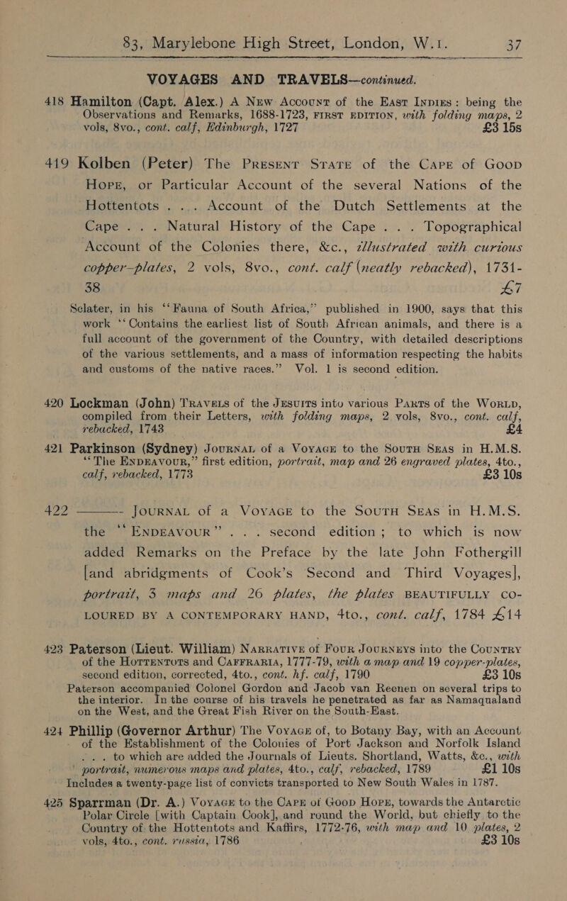  VOYAGES AND TRAVELS—continued. 418 Hamilton (Capt. Alex.) A New Account of the East Inpixs: being the Observations and Remarks, 1688-1723, FIRST RDITION, with folding maps, 2 vols, 8vo., cont. calf, Hdinburgh, 1727 £3 15s 419 Kolben (Peter) The Present Strate of the Carr of Goop Hope, or Particular Account of the several Nations of the Hottentots . ... Account of the Dutch Settlements at the Cape... Natural History of the Cape . . . Topographical Account of the Colonies there, &amp;c., 2llustrated with curtous copper—plates, 2 vols, 8vo., cont. calf (neatly rebacked), 1731- 38 47 Sclater, in his ‘‘ Fauna of South Africa,” published in 1900, says that this work **Oontains the earliest list of South African animals, and there is a full account of the government of the Country, with detailed descriptions of the various settlements, and a mass of information respecting the habits and customs of the native races.” Vol. 1 is second edition. 420 Lockman (John) TRAvets of the Jesuits intu various Parts of the Wor zp, compiled from their Letters, wth folding maps, 2 yols, 8vo., cont. calf, rebucked, 1743 421 Parkinson (Sydney) JournaL of a Voyacu to the SourH Sxas in H.M.S. “The ENDEAVOUR,” first edition, portrait, map and 26 engraved plates, 4to., calf, rebacked, 1773 £3 10s 422 - JOURNAL of a VoyYAGE to the SoutrH SEAS in H.M.S.  bp) the °° ENDEAVOUR second edition; to which is now added Remarks on the Preface by the late John Fothergill [and abridgments of Cook’s Second and Third Voyages], portrait, 3 maps and 26 plates, the plates BEAUTIFULLY CO- LOURED BY A CONTEMPORARY HAND, 4to., cont. calf, 1784 414 423 Paterson (Lieut. William) Narrative of Four Journeys into the CountRY of the Horrentorts and CaFrFraria, 1777-79, with a map and 19 copper-plates, second edition, corrected, 4to., cont. hf. calf, 1790 £3 10s Paterson accompanied Colonel Gordon and Jacob van Reenen on several trips to the interior. In the course of his travels he penetrated as far as Namaqualand on the West, and the Great Fish River on the South-East. 424 Phillip (Governor Arthur) The VoyAcz of, to Botany Bay, with an Account of the Establishment of the Colonies of Port Jackson and Norfolk Island . . . to which are added the Journals of Lieuts. Shortland, Watts, &amp;c., wath ' portrait, numerous maps and plates, 4to., calf, rebacked, 1789 £1 10s - Includes a twenty-page list of convicts transported to New South Wales in 1787. 425 Sparrman (Dr. A.) Voyace to the Capr of Goop Hors, towards the Antarctic Polar Cirele [with Captain Cook], and round the World, but chiefly to the Country of the Hottentots and ae 1772-76, with map and 10 plates, 2 vols, 4to., cont. russia, 1786 £3 10s