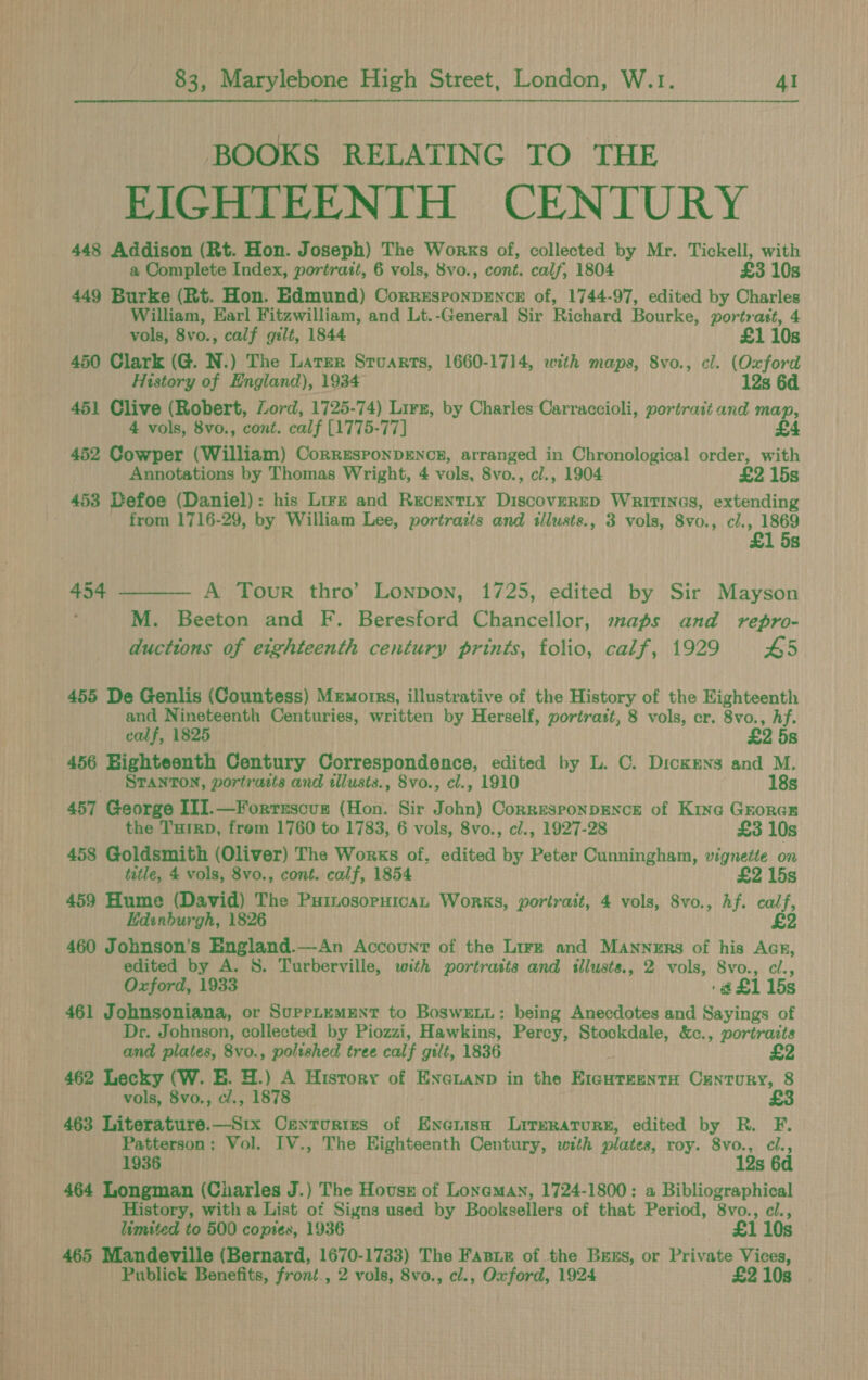 BOOKS RELATING TO THE EIGHTEENTH CENTURY 448 Addison (Rt. Hon. Joseph) The Works of, collected by Mr. Tickell, with 449 Burke (Rt. Hon. Edmund) Corresponpence of, 1744-97, edited by Charles William, Earl Fitzwilliam, and Lt.-General Sir Richard Bourke, portrast, 4 450 Clark (G. N.) The Later Srvarts, 1660-1714, with maps, 8vo., cl. (Oxford History of England), 1934 12s 6d 451 Clive (Robert, Lord, 1725-74) Lirz, by Charles Carraccioli, portrait and map, 452 Cowper (William) CorresponpEnce, arranged in Chronological order, with Annotations by Thomas Wright, 4 vols, 8vo., cl., 1904 £2 15s _ 453 Defoe (Daniel): his Lire and Recentty Discoverep Wririnas, extending _ from 1716-29, by William Lee, portraits and illusts., 3 vols, 8v0. , cl., 1869 £1 5s 454 ——— A Touvr thro’ Lonpon, 1725, edited by Sir Mayson M. Beeton and F. Beresford Chancellor, maps and vrepro- ducttons of eighteenth century prints, folio, calf, 1929 £5 455 De Genlis (Countess) Memorns, illustrative of the History of the Eighteenth and Nineteenth Centuries, written by Herself, portrast, 8 vols, cr. 8vo., hf. 456 Bighteenth Century Correspondence, edited by L. C. Dickens and M. _ STANTON, portraits and illusts., 8vo., cl., 1910 18s 457 George ITI.—Forrxscun (Hon. Sir John) Corresponpence of Kine Groras the Turrp, frem 1760 to 1783, 6 vols, 8vo., cl., 1927-28 £3 10s 458 Goldsmith (Oliver) The Works of, edited by Peter Cunningham, vignette on title, 4 vols, 8vo., cont. calf, 1854 £2 15s 459 Hume (David) The Puinosopuican Works, portrait, 4 vols, 8vo., Af. ari Edinburgh, 1826 £2 460 Johnson's England.—An Account of the Lire and Manners of his Acr, edited by A. 8. Turberville, with portrasts ane tllusts., 2 vols, S8vo., cl., Oxford, 1933 ‘@£1 15s 461 Johnsoniana, or Supetumunt to Boswexi: being Anecdotes and Sayings of Dr. Johnson, collected by Piozzi, Hawkins, Percy, Stockdale, &c., portraits and plates, 8vo., polished tree calf gilt, 1836 £2 462 Lecky (W. E. H.) A History of ENGLAND in the Ride cictinerss Century, 8 vols, 8vo., cl., 1878 £3 463 Literature.—Six Centuries of Enanisn Literature, edited by R. F. Patterson: Vol. IV., The Eighteenth Century, with plates, roy. 8vo., cl., 1936 . 12s 6d 464 Longman (Charles J.) The Hous of Loneman, 1724-1800: a Bibliographical History, with a List of Signs used by Booksellers of that Period, 8vo., cl., limited to 500 copies, 1936 £1 10s 465 Mandeville (Bernard, 1670-1733) The Fasie of the Bexs, or Private Vices, Publick Benefits, front., 2 vols, 8vo., cl., Oxford, 1924 £2 10s