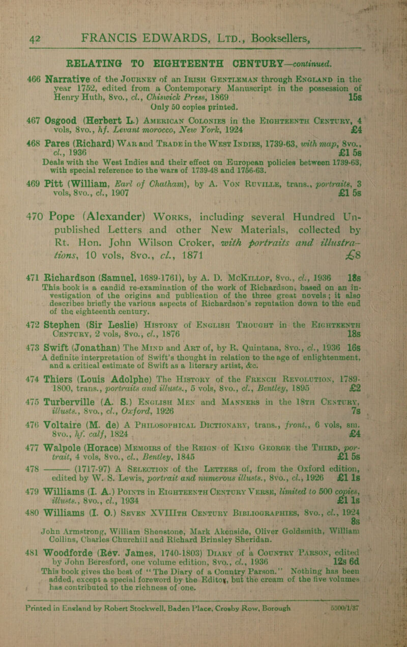 ard, ie FRANCIS EDWARDS, Ltp., Booksellers,  RELATING TO EIGHTEENTH CENTURY —continued. 466 Narrative of the Journey of an IntsH GENTLEMAN through ENeLAND in the year 1752, edited from a Contemporary A AnMnGrae in the ARE HER: of Henry Huth, 8vo., cl., Chiswick Press, 1869 Ss Only 50 copies printed. 467 Osgood (Herbert L.) Amenican CoLonres in the E1gHTKENTH Di ik yi 4° vols, 8vo., hf. Levant morocco, New York, 1924 £4 468 Pares (Richard) War and Travgin the West Inprus, 1739-63, with map, ae   cl., 1936 15a)! | thane Deals with the West Indies and their effect on European policies between 1739-63, iy tal with special reference to the wars of 1739-48 and 1756-63. Ard einem i i 469 Pitt (William, Zari of Chatham), by A. Von Ruviuze, trans., povieied: Ea a vols, 8vo., cl., 1907 £1 5s 470 Pope (Alexander) Works, including several Hundred Un- 9 ~ published Letters and other New Materials, collected by Rt. Hon. John Wilson Croker, with portratts and: tllustra- tions, 10 vols, 8vo., ci., 1871 £8 471 Richardson (Samuel, 1689-1761), by A. D. McKriuop, 8vo., e/., 1936 18s — : This book is a candid re-examination of the work of Richardson, based on am im- vestigation of the origins and publication of the three great novels; it also Ea describes briefly the various aspects of Richardson’s reputation down to the ona Geeta of the eighteenth century. — aise ptt: 472 Stephen (Sir Leslie) History of Enenisn THoveHT insta EIcHrseNtH miles Cenrory, 2 vols, 8vo., cl., 1876 ABR i i ta 473 Swift (Jonathan) The Minp and ArT of, by R. Quintana, 8vo., ‘de, 1936 16s met A definite interpretation of Swift’s thought in relation to the age of enlightenment, and a critical estimate of Swift as a literary artist, &amp;. 474 Thiers (Louis Adolphe) The History of the FRENCH REVOLUTION, 1789- 1800, trans., portraits and illusts., 5 vols, 8vo., cl., Bentley, 1895 £2 475 Turberville (A. 8.) Enxenisa Men and Manners in the 18TH Crstury, taal |. illusts., 8vo., cl., Oxford, 1926 7s i SE 476 Voltaire (M. de) A Purtosopsican Dictionary, trans., Prone 6. vols; sm. Sa 8vo., hf. calf, 1824 . | £4 477 Walpole (Horace) Memorrs of the Reten of Kine Grorex the esse por- trait, 4 vols, 8vo., cl., Bentley, 1845 £1 5s (1717-97) A Sgnxction of the Lurrers of, from the Oxford edition, — edited by W. 8. Lewis, portrait and numerous «llusts., 8v0., cl., 1926 £1 1s elar 479 Williams (I. A.) Ports in E1curees ta Century VERSE, limited to 500 ee gee at tie illusts., 8vo., cl., 1934 lis am 480 Williams (I. 0.) Seven XVIIIra Ceyzury BrbLIOGRAPHTES, 8vo., cl, 1984 }   478  yee S a ee reas ~ ae ram alee <= 5 So. eT et: > 0 ae 4      John Armstrong, William Shenstone, Mark Akenside, Oliver Goldsmith, William p UB Oey Collins, Charles Churchill and Richard Brinsley saa ia : 481 Woodforde (Rév. James, 1740-1803) Diary of &amp; Country ‘Parson, aitted by John Beresford, one volume edition, 8vo., cl., 1936 12s 6d This book gives the best of ‘‘The Diary of a Country Parson.’’ Nothing has been added, except a special foreword by the. Editoy, but the cream of the five bai it iy has contributed to the richness of: one. jyiite aA Printed in England by Robert Stockwell, Baden Place, Crosby Row, Borough itty 5500/1/87 [int