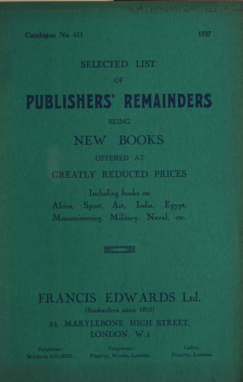 mae A a ae ase om me ae oe. i   Catalogue No. 611 1937 SELECTED LIST | OF PUBLISHERS’ REMAINDERS BEING NEW BOOKS OFFERED AT GREATLY REDUCED PRICES | Including books on Africa, Sport, Ast, India, Egypt, Mountaineerin e Milhtary, Naval, Nete a ea FRANCIS EDWARDS Led. (Booksellers since 1855) 83, MARYLEBONE HIGH STREET, LONDON, W.1 Telephone: Telegrams: AEs Cables: ee . Welbeck 9221/9222. Finality, Wesdo, London. Finality, London. | a  