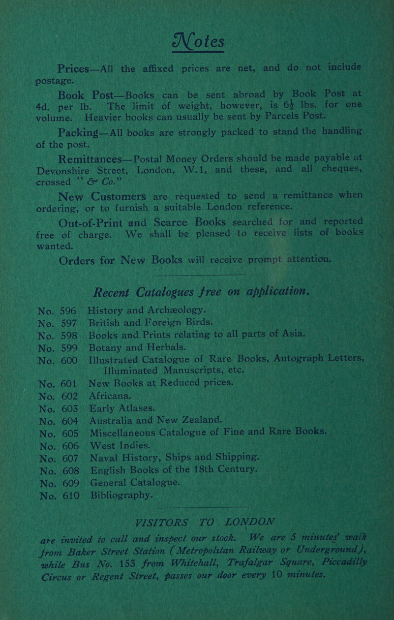 Notes Prices—All the affixed prices are net, and do not include postage. Book Post—Books can: be sent abroad by Book Post at 4d. per Ib. The limit of weight, however, is 64 Ibs. for one volume. Heavier books can usually be sent by Parcels Post. Packing—All books are strongly packed to stand the handling of the post.  Remittances—Postal Money Orders should be made payable at Devonshire Street, London, W.1,. and these, and all cheques, crossed ° | &amp; Co.” New Customers are requested to send a remittance when ordering, or to furnish a suitable London reference. Out-of-Print and Scarce Books searched for and reported free of charge. We shall be pleased to receive lists of books wanted. Orders for New Books will receive prompt attention.  Recent Catalogues free on application. No. 596 History and Archeology. No. 597 British and Foreign Birds. No. 598. Books and Prints relating to all parts of Asia. No. 599 Botany and Herbals. No. 600 Illustrated Catalogue of Rare Books, Autograph Letters, Illuminated Manuscripts, etc. No. 601. New Books at Reduced prices. No. 602. Africana. No. 603° Early Atlases. No. 604 Australia and New Zealand. No. 605. Miscellaneous Catalogue of Fine and Rare Books. No. 606 West Indies. No: 607 Naval History, Ships and Shipping. No. 608 English Books of the 18th Century. No. 609. General Catalogue. No. 610. Bibliography.  VISITORS: TO LONDON are tnvited to call and inspect our stock. We are 5 minutes walk from Baker Street Station ( Metropolitan Railway or Underground wD while Bus No. 153 from Whitehall, Trafalgar Square, eked a Circus or Regent Street, passes our door every 10 minutes.
