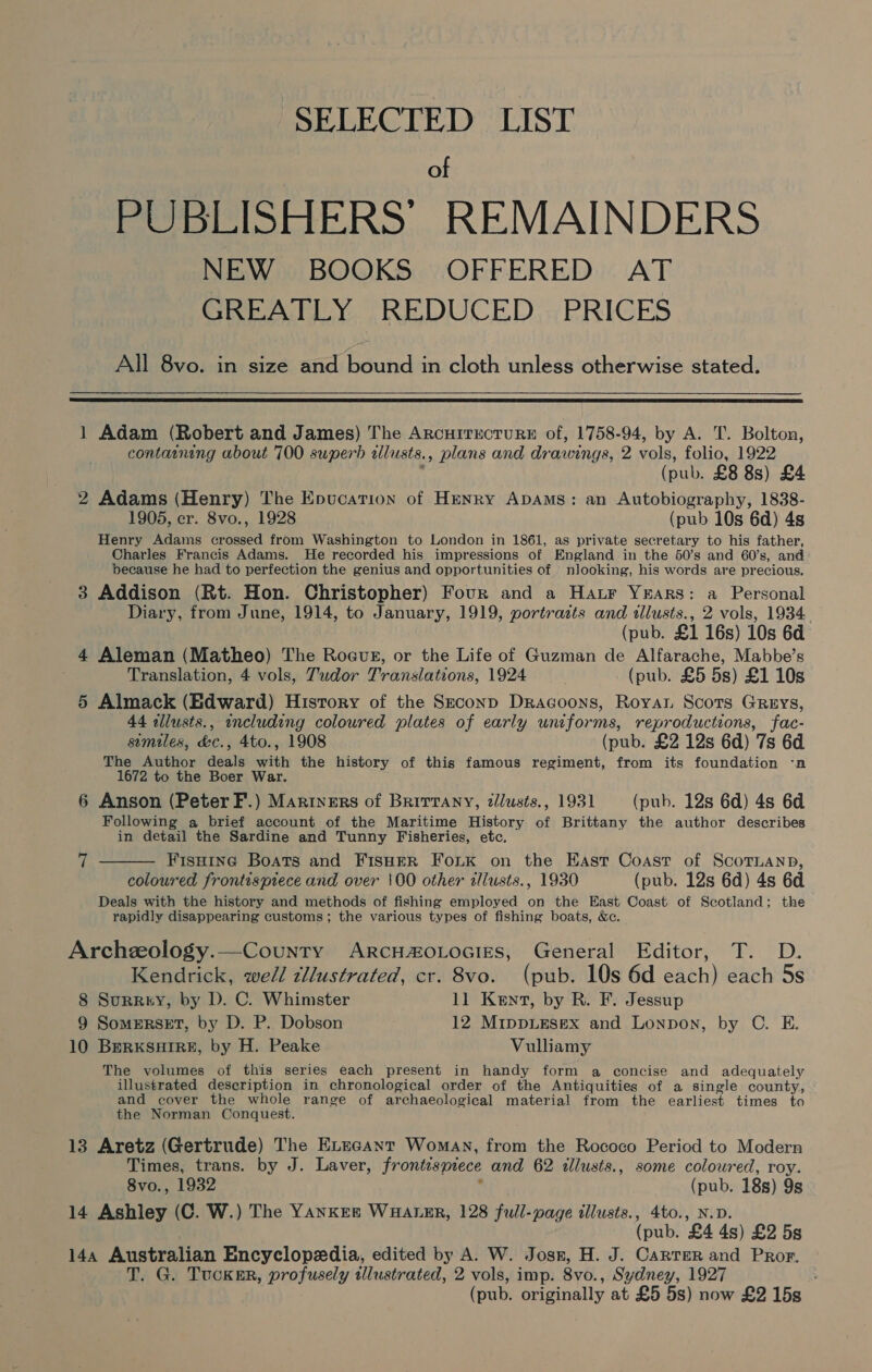 SELECTED LIST of PUBLISHERS’ REMAINDERS NEW BOOKS OFFERED AT GREATLY REDUCED PRICES All 8vo. in size and bound in cloth unless otherwise stated.    1 Adam (Robert and James) The ArcurricrureE of, 1758-94, by A. T. Bolton, containing about 700 superb alusts., plans and drawings, 2 vols, folio, 1922 (pub. £8 8s) £4 2 Adams (Henry) The Enucation of Henry ApDAms: an Autobiography, 1838- 1905, cr. 8vo., 1928 (pub 10s 6d) 4s Henry Adams crossed from Washington to London in 1861, as private secretary to his father, Charles Francis Adams. He recorded his impressions of England in the 50’s and 60's, and because he had to perfection the genius and opportunities of | nlooking, his words are precious. 3 Addison (Rt. Hon. Christopher) Four and a Har Years: a Personal Diary, from June, 1914, to January, 1919, portrazts and illusts., 2 vols, 1934 (pub. £1 16s) 10s 6d 4 Aleman (Matheo) The Roeus, or the Life of Guzman de Alfarache, Mabbe’s Translation, 4 vols, Zudor Translations, 1924 (pub. £5 5s) £1 10s 5 Almack (Edward) History of the Szeconp Dracoons, Royar Scots Greys, 44 allusts., encluding coloured plates of early uniforms, reproductions, fac- similes, &amp;c., 4to., 1908 (pub. £2 12s 6d) 7s 6d The Author deals with the history of this famous regiment, from its foundation -‘n 1672 to the Boer War. 6 Anson (Peter F.) Marryers of Brittany, tilusts., 1931 (pub. 12s 6d) 4s 6d Following a brief account of the Maritime History of Brittany the author describes in detail the Sardine and Tunny Fisheries, etc. Fisuine Boats and FisHeER FouLK on the East Coast of ScoTLanp, colowred frontispiece and over 100 other illusts., 1930 (pub. 12s 6d) 4s 6d Deals with the history and methods of fishing employed on the East Coast of Scotland; the rapidly disappearing customs; the various types of fishing boats, &amp;c. 7  Archeology.—County ArRcH#oLoGizs, General Editor, T. D. Kendrick, we/l cllustrated, cr. 8vo. (pub. 10s 6d each) each 5s 8 Surry, by D. C. Whimster 11 Kent, by R. F. Jessup 9 SomERSET, by D. P. Dobson 12 MrppLEsex and Lonpon, by C. E. 10 BERKSHIRE, by H. Peake Vulliamy The volumes of this series each present in handy form a concise and adequately illustrated description in chronological order of the Antiquities of a single county, and cover the whole range of archaeological material from the earliest times to the Norman Conquest. 13 Aretz (Gertrude) The ELecant Womay, from the Rococo Period to Modern Times, trans. by J. Laver, frontispiece and 62 illusts., some coloured, roy. 8vo., 1932 , (pub. 18s) 9s 14 Ashley (C. W.) The YANKEn WuHater, 128 full-page illusts., 4to., N.D. | (pub. £4 4s) £2 5s 14a Australian Encyclopedia, edited by A. W. Josn, H. J. Carrer and Pror. T. G. Tucknr, profusely tllustrated, 2 vols, imp. 8vo., Sydney, 1927 : (pub. originally at £5 5s) now £2 15s