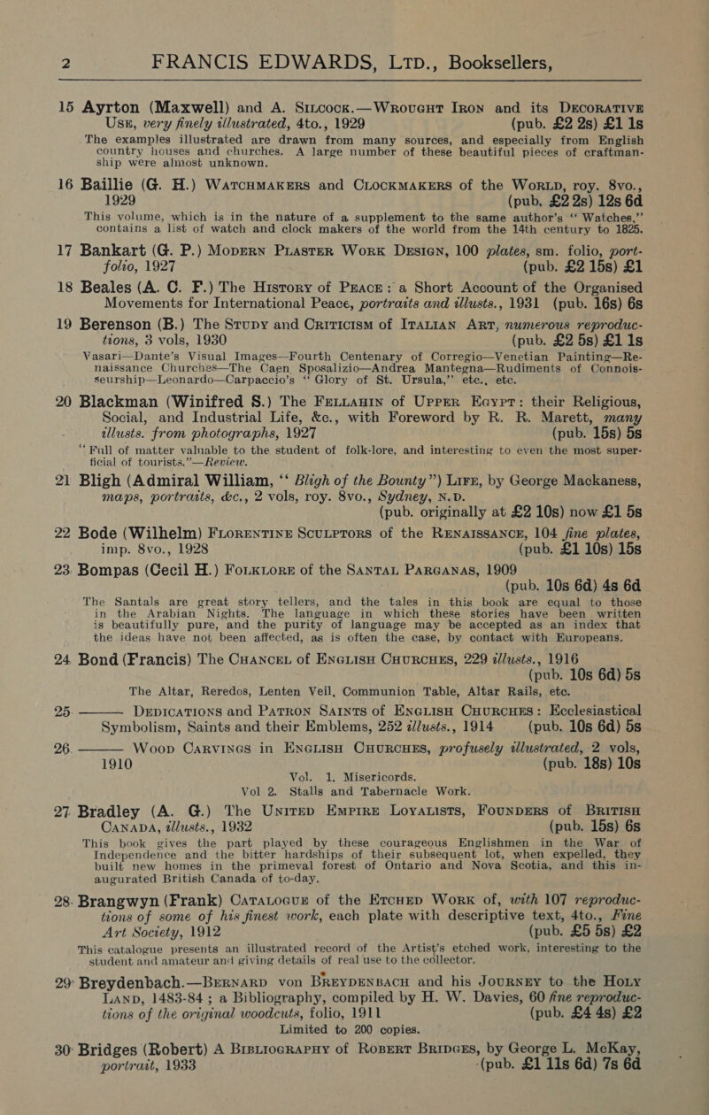  15 Ayrton (Maxwell) and A. Sincock.—Wrovent Iron and its DECORATIVE Usn, very finely illustrated, 4to., 1929 (pub. £2 2s) £1 1s The examples illustrated are drawn from many sources, and especially from English country houses and churches. A large number of these beautiful pieces of craftman- ship were almost unknown. 16 Baillie (G. H.) WarcuHmakers and CLocKMAKERS of the WoRLD, roy. 8vo., 1929 (pub. £2 2s) 12s 6d This volume, which is in the nature of a supplement to the same author’s ‘ Watches,”’ contains a list of watch and clock makers of the world from the 14th century to 1825. 17 Bankart (G. P.) Moppry PrLasteR Work Desien, 100 plates, sm. folio, port- folto, 1927 (pub. £2 15s) £1 18 Beales (A. C. F.) The History of PEAcE: a Short Account of the Organised Movements for International Peace, portraits and dlusts., 1931 (pub. 16s) 6s 19 Berenson (B.) The Stupy and Criticism of ITALIAN ART, numerous reproduc- tions, 3 vols, 1930 (pub. £2 5s) £1 1s Vasari—Dante’s Visual Images—Fourth Centenary of Corregio—Venetian Painting—Re- naissance Churches—The Caen Sposalizio—Andrea Mantegna—Rudiments of Connois- seurship—Leonardo—Carpaccio’s ‘‘ Glory of St. Ursula,’’ etc., ete. 20 Blackman (Winifred S.) The FELLAnIn of Upper Eeayprt: their Religious, Social, and Industrial Life, &amp;c., with Foreword by R. R. Marett, many tllusts. from photographs, 1927 (pub. 15s) 5s “Full of matter valuable to the student of folk-lore, and interesting to even the most super- ficial of tourists.”—Review. 21 Bligh (Admiral William, ‘‘ Bligh of the Bounty”) Lirr, by George Mackaness, maps, portratts, &amp;c., 2 vols, roy. 8vo., Sydney, N.D. (pub. originally at £2 10s) now £1 5s 22 Bode (Wilhelm) FirorentIne ScuLptors of the RENAISSANCE, 104 fine plates, imp. 8vo., 1928 (pub. £1 10s) 15s 23. Bompas (Cecil H.) Fou tore of the Santa Pareanas, 1909 (pub. 10s 6d) 4s 6d The Santals are great story tellers, and the tales in this book are equal to those in the Arabian Nights. The language in which these stories have been written is beautifully pure, and the purity of language may be accepted as an index that the ideas have not been affected, as is often the case, by contact with Europeans. 24 Bond (Francis) The Cuance. of EneiisH Cuurcuss, 229 a/lusts., 1916 (pub. 10s 6d) 5s The Altar, Reredos, Lenten Veil, Communion Table, Altar Rails, etc.  25 DeEpDICATIONS and Patron Saints of ENcLisH CHuRCcHES: Ecclesiastical Symbolism, Saints and their Emblems, 252 d/lusts., 1914 (pub. 10s 6d) 5s 26. Woop Carvines in EneGLish CHurcuns, profusely tlustrated, 2 vols,  1910 (pub. 18s) 10s Vol. 1. Misericords. Vol 2. Stalls and Tabernacle Work. 27. Bradley (A. G.) The Unitep Emptre Loyatists, Founprers of BRiTIsH CanaDA, tllusts., 1932 (pub. 15s) 6s This book gives the part played by these courageous Englishmen in the War of Independence and the bitter hardships of their subsequent lot, when expelled, they built new homes in the primeval forest of Ontario and Nova Scotia, and this in- augurated British Canada of to-day. 28. Brangwyn (Frank) Caratocur of the ErcuEp Work of, with 107 reproduc- tions of some of his finest work, each plate with descriptive text, 4to., Fine Art Society, 1912 (pub. £5 5s) £2 This catalogue presents an illustrated record of the Artist’s etched work, interesting to the student and amateur and giving details of real use to the collector. 29 Breydenbach.—Brrnarp von BReYDENBACH and his JourNgy to the Hoty LAND, 1483-84; a Bibliography, compiled by H. W. Davies, 60 fine reproduc- tions of the original woodcuts, folio, 1911 (pub. £4 4s) £2 Limited to 200 copies. 30: Bridges (Robert) A Brptrocrapuy of Ropert BripcEs, by George L. McKay, portrait, 1933 (pub. £1 11s 6d) 7s 6d