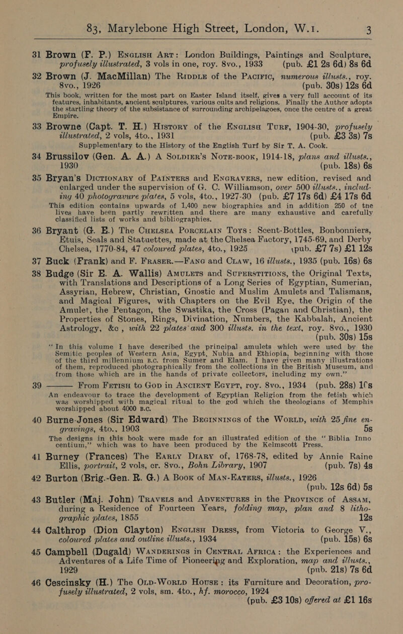 31 Brown (F. P.) Enerish Art: London Buildings, Paintings and Sculpture, profusely illustrated, 3 vols in one, roy. 8vo., 1933 (pub. £1 2s 6d) 8s 6d 32 Brown (J. MacMillan) The Ripp x of the Pacrric, numerous illusts., roy. 8vo., 1926 (pub. 30s) 12s 6d This book, written for the most part on Easter Island itself, gives a very full account of its features, inhabitants, ancient sculptures, various cults and religions. Finally the Author adopts the startling theory of the subsistance of surrounding archipelagoes, once the centre of a great Empire. 33 Browne (Capt. T. H.) History of the Encrisa Turr, 1904-30, profusely illustrated, 2 vols, 4to., 1931 (pub. £3 3s) 7s Supplementary to the History of the English Turf by Sir T. A. Cook. 34 Brussilov (Gen. A. A.) A SonprEr’s Nors-soox, 1914-18, plans and illusts., 1930 (pub. 18s) 6s 35 Bryan’s Dictionary of PAaInteRS and ENGRAVERS, new edition, revised and enlarged under the supervision of G. C. Williamson, over 500 alusts., onclud- iny 40 photoyravure plates, 5 vols, 4to., 1927-30 (pub. £7 17s 6d) £4 17s 6d This edition contains upwards of 1,400 new biographies and in addition 250 of the lives have been partly rewritten and there are many exhaustive and carefully classified lists of works and bibliographies. 36 Bryant (G. E.) The Cuxtsea Porcenatn Toys: Scent-Bottles, Bonbonniers, Etuis, Seals and Statuettes, made at, the Chelsea Factory, 1745-69, and Derby Chelsea, 1770-84, 47 coloured plates, 4to., 1925 \pub. £7 7s) £1 12s 37 Buck (Frank) and F. Fraser.—Fane and Craw, 16 dllusts., 1935 (pub. 16s) 6s 38 Budge (Sir E. A. Wallis) Amuxuts and Supurstitions, the Original Texts, with Translations and Descriptions of a Long Series of Egyptian, Sumerian, Assyrian, Hebrew, Christian, Gnostic and Muslim Amulets and Talismans, and Magical Figures, with Chapters on the Evil Eye, the Origin of the Amulet, the Pentagon, the Swastika, the Cross (Pagan and Christian), the Properties of Stones, Rings, Divination, Numbers, the Kabbalah, Ancient Astrology, &amp;c , with 22 plates'and 300 allusts. in the text, roy. 8vo., 1930 (pub. 30s) 15s “In this volume I have described the principal amulets which were used by the Semitic peoples of Western Asia, Egypt, Nubia and Ethiopia, beginning with those of the third millennium B.c. from Sumer and Elam. I have given many illustrations of them, reproduced photographically from the collections in the British Museum, and from those which are in the hands of private collectors, including my own.’’ From Ferisu to Gop in Ancient Eeypet, roy. 8vo., 1934 (pub. 28s) 1s An endeavour to trace the development of Egyptian Religion from the fetish which was worshipped with magical ritual to the god which the theologians of Memphis worshipped about 4000 B.c. 40 Burne-Jones (Sir Edward) The Becrnnines of the WortD, with 25 fine en- gravings, 4to., 1903 5s The designs in this book were made for an illustrated edition of the ‘‘ Biblia Inno centium,’? which was to have been produced by the Kelmscott Press. 41 Burney (Frances) The Earty Drary of, 1768-78, edited by Annie Raine Ellis, portrait, 2 vols, er. 8vo., Bohn Library, 1907 (pub. 7s) 4s 42 Burton (Brig.-Gen. R. G.) A Boox of Man-Eatsrs, dllusts., 1926 (pub. 12s 6d) 5s 43 Butler (Maj. John) Travers and ApventuREs in the Province of Assam, during a Residence of Fourteen Years, folding map, plan and 8 Ittho- 39  graphic plates, 1855 12s 44 Calthrop (Dion Clayton) Exyerisn Dress, from Victoria to George V., coloured plates and outline illusts., 1934 (pub. 15s) 6s 45 Campbell (Dugald) Wanperines in CentTRAL Arrica: the Experiences and Adventures of a Life Time of Pioneeripg and Exploration, map and illusts., 1929 (pub. 21s) 7s 6d 46 Cescinsky (H.) The OLrp-Worxip House: its Furniture and Decoration, pro- fusely illustrated, 2 vols, sm. 4to., hf. morocco, 1924 (pub. £3 10s) offered at £1 16s