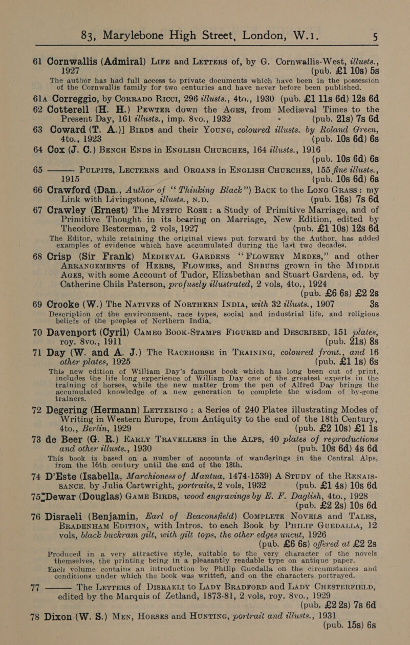 61 Cornwallis (Admiral) Lire and Lerrers of, by G. Cornwallis-West, ¢Jlusts., (pub. £1 10s) 5s The author has had full access to private documents which have been in the possession of the Cornwallis family for two centuries and have never before been published. 61a Correggio, by Corravo Ricct, 296 zllusts., 4to., 1930 (pub. £1 11s 6d) 12s 6d 62 Cotterell (H. H.) Pewrer down the Acrs, from Medieval Times to the Present Day, 161 zllusts., imp. 8vo., 1932 5 (pub. 21s) 7s 6d 63 Coward (T. A.)] Brrps and their Youne, coloured illusts. by Roland Green, 4to., 1923 (pub. 10s 6d) 6s 64 Cox (J. C.) Bencu Enns in EnauisH Cuurcues, 164 dlusts., 1916 (pub. 10s 6d) 6s Powrits, LECTERNS and ORGANS in ENGLISH CHURCHES, 155 fine allusts., (pub. 10s 6d) 6s 66 Crawford (Dan., Author of ‘‘ Thinking Black”) Back to the Lone Grass: my Link with Livingstone, ilusts., N.D. (pub. 16s) 7s 6d 67 Crawley (Ernest) The Mystic Ross: a Study of Primitive Marriage, and of Primitive Thought in its bearing on Marriage, New Edition, edited by Theodore Besterman, 2 vols, 1927 (pub. £1 10s) 12s 6d The Editor, while retaining the original views put forward by the Author, has added examples of evidence which have accumulated during the last two decades. 68 Crisp (Sir Frank) MeptnvaL Garprens ‘‘ FLrowERy Mepss,” and other ARRANGEMENTS of Hers, FLowers, and SHBUBS grown in the MIDDLE AGES, with some Account of Tudor, Elizabethan and Stuart Gardens, ed. by Catherine Chils Paterson, pro fusely illustrated, 2 vols, 4to., 1924 (pub. £6 6s) £2 2s 69 Crooke (W.) The Natives of NorTHERN INDIA, with 32 tllusts., 1907 3s Description of the environment, race types, social and industrial life, and religious beliefs of the peoples of Northern India, 70 Davenport (Cyril) Camro Boox-Stamrs Fictrep and DESCRIBED, 151 plates, 65  roy. 8vo., 1911 (pub. 21s) 8s 71 Day (W. and A. J.) The RacEHORSE in TRAINING, coloured front., and 16 other plates, 1925 (pub. £1 1s) 6s This new edition of William Day’s famous book which has long been out of print, includes the life long experience of William Day one of the greatest experts in the training of horses, while the new matter from the pen of Alfred Day brings the senias ees knowledge of a new generation to complete the wisdom of by- -rsone rainers 72 Degering (Hermann) Letrerine : a Series of 240 Plates illustrating Modes of Writing in Western Europe, from Antiquity to the end of the 18th Century, 4to., Berlin, 1929 (pub. £2 10s) £1 1s 73 de Beer (G. R.) Eanty TRAVELLERS in the ALps, 40 plates of reproductions and other tllusts., 1930 (pub. 10s 6d) 4s 6d This book is based on a number of accounts of wanderings in the Central Alps, from the 16th century until the end of the 18th. 74 D’Este (Isabella, Marchioness of Mantua, 1474-1539) A Stupy of the Renais- SANCE, by Julia Cartwright, portraits, 2 vols, 1932 (pub. £1 4s) 10s 6d 75-Dewar (Douglas) Gamu Birps, wood engravings by E. F. Daglish, 4to., 1928 (pub. £2 2s) 10s 6d 76 Disraeli (Benjamin, Hari of Beaconsfield) CompLetE Novers and TA.xs, BRADENHAM EpITIoNn, with Intros. to each Book by PurLtip GuEDALLA, 12 vols, black buckram gilt, with gilt tops, the other edges uncut, 1926 (pub. £6 6s) offered at £2 2s Produced in a very attractive style, suitable to the very character of the novels themselves, the printing being in a pleasantly readable type on antique paper. Each volume contains an introduction by Philip Guedalla on the circumstances and conditions under which the book was writtefi, and on the characters portrayed. The Letrers of DisRArLi to LADY BRADFORD and Lapy CHESTERFIELD, edited by the Marquis of Zetland, 1873-81, 2 vols, roy. 8vo., 1929 (pub, £2 2s) 7s 6d 78 Dixon (W. S.) Men, Horsxs and Hunting, portrait and illusts., 1931 (pub. 15s) 6s 77 