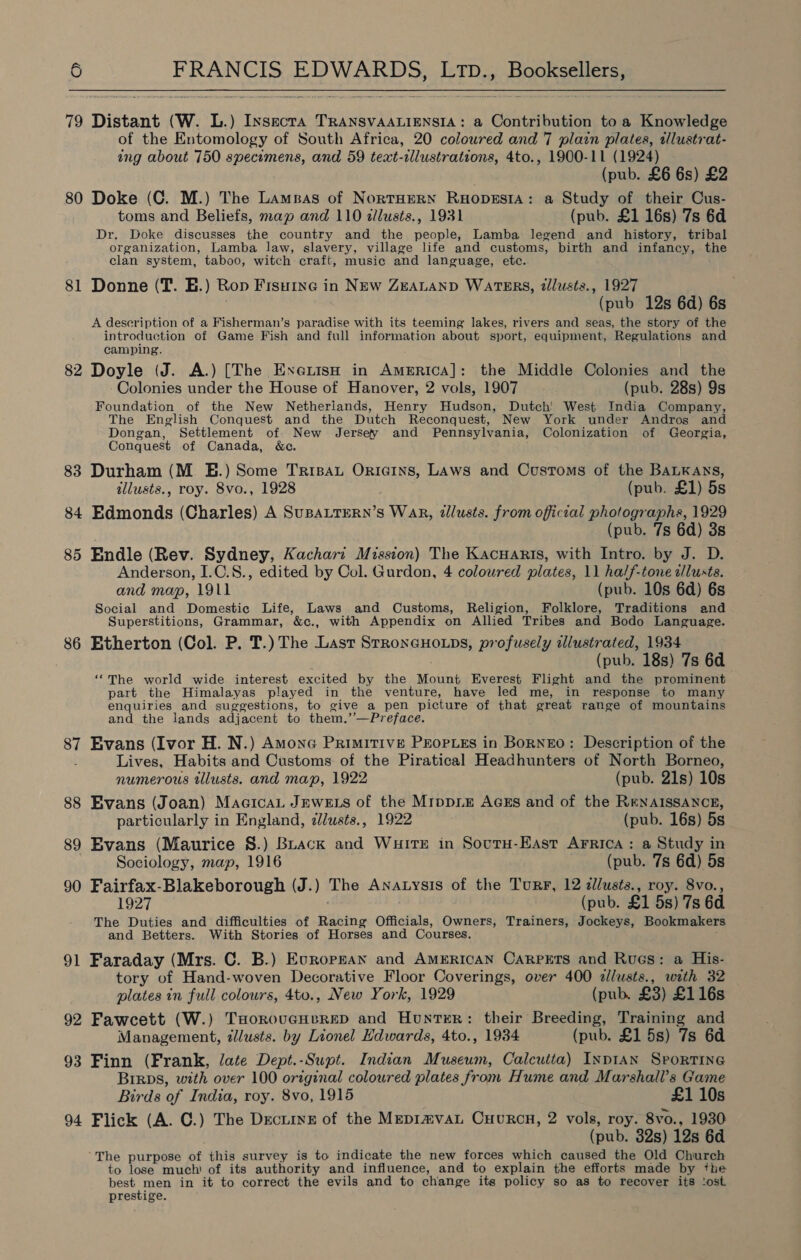  79 Distant (W. L.) Insecra TRANSVAALIENSIA: a Contribution to a Knowledge of the Entomology of South Africa, 20 coloured and 7 plain plates, tlustrat- ing about 750 specomens, and 59 teat-cllustrations, 4to., 1900-11 (1924) (pub. £6 6s) £2 80 Doke (C. M.) The Lamnas of NortHern Ruopesta: a Study of their Cus- toms and Beliefs, map and 110 dllusts., 1931 (pub. £1 16s) 7s 6d Dr. Doke discusses the country and the people, Lamba legend and history, tribal organization, Lamba law, slavery, village life and customs, birth and infancy, the clan system, taboo, witch craft, music and language, etc. 81 Donne (T. E.) Rop Fisuine in NEw ZEALAND WATERS, @llusts., 1927 . (pub 12s 6d) 6s A description of a Fisherman’s paradise with its teeming lakes, rivers and seas, the story of the introduction of Game Fish and full information about sport, equipment, Regulations and camping. 82 Doyle (J. A.) [The ExenisH in America]: the Middle Colonies and the Colonies under the House of Hanover, 2 vols, 1907 (pub. 28s) 9s Foundation of the New Netheriands, Henry Hudson, Dutch’ West India Company, The English Conquest and the Dutch Reconquest, New York under Andros and Dongan, Settlement of New Jersey and Pennsylvania, Colonization of Georgia, Conquest of Canada, &amp;c. 83 Durham (M. E.) Some Trisau Origins, Laws and Customs of the BaLKays, tllusts., roy. 8vo., 1928 (pub. £1) 5s 84 Edmonds (Charles) A SuBALTERN’s WAR, illusts. from official photographs, 1929 (pub. 7s 6d) 3s 85 Endle (Rev. Sydney, Kachari Mission) The Kacuarts, with Intro. by J. D. Anderson, I.C.8., edited by Col. Gurdon, 4 colowred plates, 11 half-tone alusts. and map, 1911 (pub. 10s 6d) 6s Social and Domestic Life, Laws and Customs, Religion, Folklore, Traditions and Superstitions, Grammar, &amp;c., with Appendix on Allied Tribes and Bodo Language. 86 Etherton (Col. P. T.) The Last Stroneauotps, profusely illustrated, 1934 (pub. 18s) 7s 6d ‘““The world wide interest excited by the Mount Everest Flight and the prominent part the Himalayas played in the venture, have led me, in response to many enquiries and suggestions, to give a pen picture of that great range of mountains and the lands adjacent to them.’’—Preface. 87 Evans (Ivor H. N.) Amone Primitive PEopLEs in BorNEO: Description of the Lives, Habits and Customs of the Piratical Headhunters of North Borneo, numerous illusts. and map, 1922 (pub. 21s) 10s 88 Evans (Joan) MacicaL JEWELS of the Mrppie AGEs and of the RENAISSANCE, particularly in England, dllusts., 1922 (pub. 16s) 5s 89 Evans (Maurice S.) Buack and Wuite in Sovutu-East Arrica: a Study in . Sociology, map, 1916 (pub. 7s 6d) 5s 90 Fairfax-Blakeborough (J.) The Anatysis of the Turr, 12 dllusts., roy. 8vo., 1927 (pub. £1 5s) 7s 6d The Duties and difficulties of Racing Officials, Owners, Trainers, Jockeys, Bookmaker and Betters. With Stories of Horses and Courses, Faraday (Mrs. C. B.) Europsan and American Carpets and Rues: a His- tory of Hand-woven Decorative Floor Coverings, over 400 allusts., with 32 plates in full colours, 4to., New York, 1929 (pub. £3) £116s 92 Fawcett (W.) THorovucHereD and Hunter: their Breeding, Training and Management, zlusts. by Lionel Hdwards, 4to., 1934 (pub. £1 5s) 7s 6d 93 Finn (Frank, late Dept.-Supt. Indian Museum, Calcutta) InpIAN SpPorTING Birps, with over 100 original coloured plates from Hume and Marshall’s Game Birds of India, roy. 8vo, 1915 £1 10s 94 Flick (A. C.) The Drcurye of the Mepimvat Cuvrcn, 2 vols, roy. 8vo., 1930 (pub. 32s) 12s 6d The purpose of this survey is to indicate the new forces which caused the Old Church to lose much’ of its authority and influence, and to explain the efforts made by the best men in it to correct the evils and to change its policy so as to recover its ‘ost prestige. 9 —