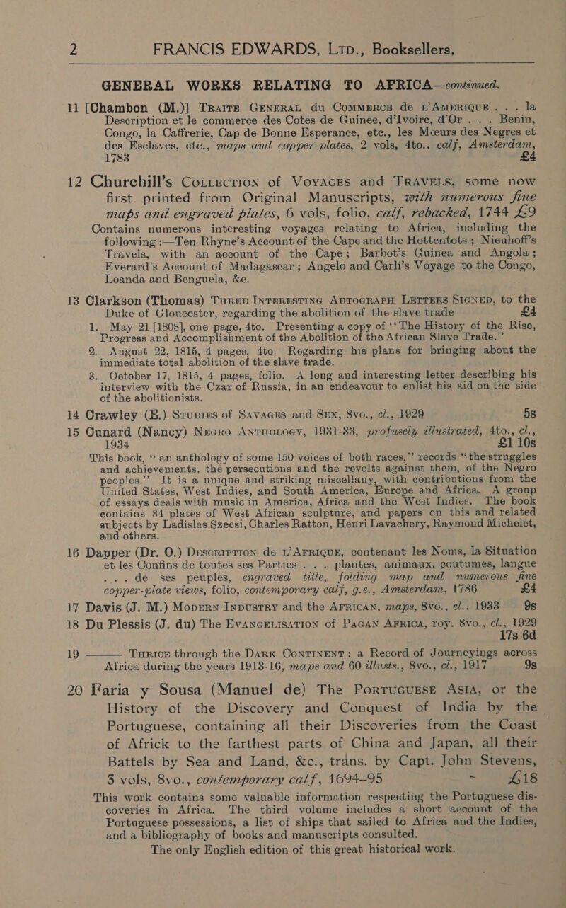  GENERAL WORKS RELATING TO AFRICA—continued. 11 [Chambon (M.)] Trairze GENERAL du CoMMERCE de L’AMERIQUE.. . la Description et le commerce des Cotes de Guinee, d’Ivoire, d'Or . . . Benin, Congo, la Caffrerie, Cap de Bonne Esperance, etc., les Mceurs des Negres et des Esclaves, etc., maps and copper-plates, 2 vols, 4to., calf, a ite 1783 4 12 Churchill’s CoLttecrion of Voyaces and TRAVELS, some now first printed from Original Manuscripts, wth numerous fine maps and engraved plates, 6 vols, folio, calf, rebacked, 1744 £9 Contains numerous interesting voyages relating to Africa, including the following :—Ten Rhyne’s Account of the Cape and the Hottentots ; Nieuhoff’s - Travels, with an account of the Cape; Barbot’s Guinea and Angola ; Everard’s Account of Madagascar ; Angelo and Carli’s Voyage to the Congo, Loanda and Benguela, &amp;c. 13 Clarkson (Thomas) THRee Interestinc AutoGRAPH LETTERS S1enep, to the Duke of Gloucester, regarding the abolition of the slave trade £4 1. May 21 [1808], one page, 4to. Presenting a copy of ‘‘The History of the Rise, Progress and Accomplishment of the Abolition of the African Slave Trade.”’ 2, August 22, 1815, 4 pages, 4to. Regarding his plans for bringing about the immediate total abolition of the slave trade. 3. October 17, 1815, 4 pages, folio. A long and interesting letter describing his interview with the Czar of Russia, in an endeavour to enlist his aid on the side of the abolitionists. 14 Crawley (E.) Srupixs of Savacus and Sxx, 8vo., cl., 1929 5s 15 Cunard (Nancy) Necro AntHoLoey, 1931-33, profusely illustrated, 4to., cl., 1934 £1 10s This book, ‘‘ an anthology of some 150 voices of both races,’’ records ‘ the struggles and achievements, the persecutions and the revolts against them, of the Negro peoples.’’ It is a unique and striking miscellany, with contributions from the United States, West Indies, and South America, Europe and Africa. A group of essays deals with music in America, Africa and the West Indies. The book contains 84 plates of West African sculpture, and papers on this and related subjects by Ladislas Szecsi, Charles Ratton, Henri Lavachery, Raymond Michelet, and others. ; 16 Dapper (Dr. 0.) Description de L’ AFRIQUE, contenant les Noms, la Situation et les Confins de toutes ses Parties . . . plantes, animaux, coutumes, langue ... de ses peuples, engraved title, folding map and numerous fine copper-plate views, folio, contemporary calf, g.e., Amsterdam, 1786 £4 17 Davis (J. M.) Mopern Inpusrry and the AFRICAN, maps, 8vo., e/., 1933 9s 18 Du Plessis (J. du) The Evaneeuisation of Pagan Arrioa, roy. 8vo., cl., 1929  17s 6a 19 THRICE through the DARK ConTINENT: a Record of Journeyings across Africa during the years 1913-16, maps and 60 dllusts., 8vo., cl., 1917 9s 20 Faria y Sousa (Manuel de) The Porrucugse Asia, or the History of the Discovery and Conquest of India by the Portuguese, containing all their Discoveries from the Coast of Africk to the farthest parts of China and Japan, all their Battels by Sea and Land, &amp;c., trans. by Capt. John Stevens, 3 vols, 8vo., contemporary calf, 1694-95 ” 418 This work contains some valuable information respecting the Portuguese dis- coveries in Africa. The third volume includes a short account of the Portuguese possessions, a list of ships that sailed to Africa and the Indies, and a bibliography of books and manuscripts consulted. i The only English edition of this great: historical work.