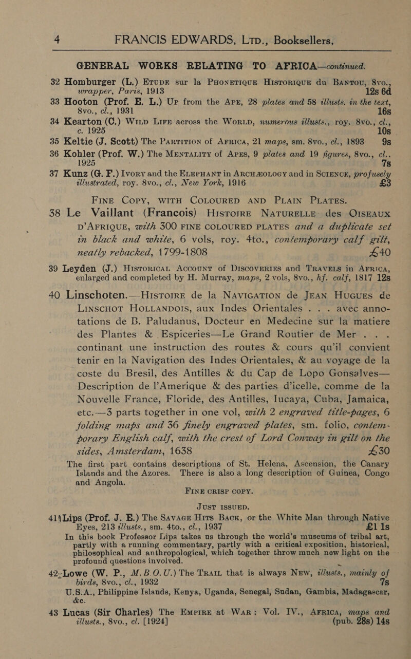 GENERAL WORKS RELATING TO AFRICA—continued. 32 Homburger (L.) Erupr sur la PHonetique Historique du Bantou, 8vo., wrapper, Paris, 1913 12s 6d 33 Hooton (Prof. EB. L.) Ur from the Apx, 28 plates and 58 illusts. in the text, 8vo., cl., 1931 16s 34 Kearton (C.) Wiup LiFe across the WoRLD, numerous illusts., roy. 8vo., cl., c. 1925 10s 35 Keltie (J. Scott) The Partition of Arrica, 21 maps, sm. 8vo., cl., 1893 9s 36 Konig) (Prof. W.) The Mrenratity of Apss, 9 plates and 19 figures, 8vo., ns y s 37 Kunz (G. F.) Ivory and the ELeeuant in ARCH MOLOGY and in SCIENCE, profusely allustrated, roy. 8vo., cl., New York, 1916 £3 FINE COPY, WITH COLOURED AND PLAIN PLATES. 38 Le Vaillant (Francois) Historr—E NATURELLE: des OISEAUX D’ AFRIQUE, wzth 300 FINE COLOURED PLATES and a duplicate set in black and white, 6 vols, roy. 4to., contemporary calf gilt, neatly rebacked, 1799-1808 440 39 Leyden (J.) Historicat Account of Discoveries and TRAVELS in AFRICA, enlarged and completed by H. Murray, maps, 2 vols, 8vo., hf. calf, 1817 12s 40 Linschoten.—-Historre de la NaviGaTion de JEAN HucGues de LinscHOT HOLLANDOIS, aux Indes Orientales . . . avec anno- tations de B. Paludanus, Docteur en Medecine sur la matiere des Plantes &amp; Espiceries—Le Grand Routier de Mer continant une instruction des routes &amp; cours gqu’il convient tenir en la Navigation des Indes Orientales, &amp; au voyage de la coste du Bresil, des Antilles &amp; du Cap de Lopo Gonsalves— Description de l’Amerique &amp; des parties d’icelle, comme de la Nouvelle France, Floride, des Antilles, lucaya, Cuba, Jamaica, etc.—3 parts together in one vol, wzth 2 engraved (title-pages, 6 folding maps and 36 finely engraved plates, sm. folio, contem- porary English calf, with the crest of Lord Conway tn gilt on the sides, Amsterdam, 1638 430 The first part contains descriptions of St. Helena, Ascension, the Canary Islands and the Azores. There is also a long description of Guinea, Congo and Angola. FINE CRISP COPY. JUST ISSUED. 414Lips (Prof. J. E.) The Savage Hits Back, or the White Man through Native. Eyes, 213 ¢lusts., sm. 4to., cl., 1937 £1i1s In this book Professor Lips balken us through the world’s museums of tribal art, partly with a running commentary, partly with a critical exposition, historical, philosophical and anthropological, which together throw much new light on the profound questions involved. 42--Lowe (W. P., M.B.0.U.) The Trait that is always New, illusts. mainly of birds, Svo., ‘cls, 1932 7s U.S.A., Philippine Islands, Kenya, Uganda, Senegal, Sudan, Gambia, Madagascar, &amp;e. 43 Lucas (Sir Charles) The Emerre at War: Vol. IV., AFRica, maps and illusts., 8vo., cl. [1924] (pub. 28s) 14s