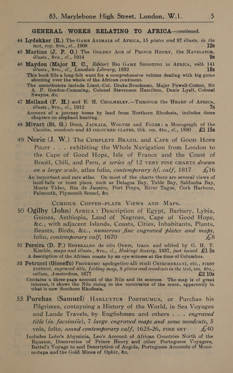 GENERAL WORKS RELATING TO AFRICA—continued. 44 Lydekker (R.) The Game Animats of Arrica, 15 plates and 97 tllusts. in the text, roy. 8vo., cl., 1908 12s 45 Martins (J. P. O.) The Gotpren Acs of Prince Henry, the NAvIGATor, illusts., 8vo., cl., 1914 9s 46 Maydon (Major H. C., Hditor) Bie Game Suoorrne in ArFrica, with 141 illusts., 8vo., cl., Lonsdale Library, 1932 18s This book fills a long-felt want for a comprehensive volume dealing with big game shooting over the whole of the African continent. The contributors include Lieut.-Col. Drake-Brockman, Major Powell-Cotton, Sir A. P. Gordon-Cumming, Colonel Stevenson Hamilton, Denis Lyell, Colonel Swayne, &amp;c, 47 Melland (F. H.) and E. H. Cuotmetey.—Turoveu the Heart of AFRICA, allusts., 8vo., cl., 1912 7s Account of a journey home by land from Northern Rhodesia, includes three chapters on elephant hunting. 48 Mivart (St. G.) Docs, JackaLts, Wornves and Foxxs: a Monograph of the Canidz, woodcuts and 45 COLOURED PLATES, thk. sm. 4to., c/., 1890 £1 15s 49 Norie (J. W.) The Compete BrAziL and Carre of Goop Hope Pitot . . . exhibiting the Whole Navigation from London to the Cape of Good Hope, Isle of France and the Coast of Brazil, Chili, and Peru, a serzes of 12 VERY FINE CHARTS drawn on a large scale, atlas folio, contemporary hf. calf, 1817 416 An important and rare atlas. On most of the charts there are several views of land-falls or inset plans, such as Delagoa Bay, Table Bay, Saldanha Bay, Monte Video, Rio de Janeiro, Port Praya, River Tagus, Cork Harbour, Falmouth, Plymouth Sound, &amp;e. CurRIoUS COPPER-PLATE VIEWS AND Maps, 50 Ogilby (John) Arrica: Description of Egypt, Barbary, Lybia, Guinea, Aethiopia, Land of Negroes, Cape of Good Hope, &amp;c., with adjacent Islands, Coasts, Cities, Inhabitants, Plants, Beasts, Birds, &amp;c., numerous fine engraved plates and maps, folio, contemporary calf, 1670 48 51 Pereira (D. P.) Esmzratpo de situ Orpis, trans. and edited by G. H. T. Kimble, maps and illusts., 8vo., cl., Hakluyt Society, 1937, just issued £1 5s A description of the African coasts by an eye-witness at the time of Columbus. 52 Petrucci (Gioseffo) Propromo apologetico alli studi CHtRCHERIANI, etc., FIRST EDITION, engraved title, folding map, 8 plates and woodcuts in the text, sm, 4to., vellum, Amsterdam, 1677 £2 10s Contains a three-page account of the Nile and its sources. The map is of great interest, it shows the Nile rising in the mountains of the moon, apparently in what is now Southern Rhodesia. 53 Purchas (Samuel) Haxtuyrus PostHumus, or Purchas his Pilgrimes, contayning a History of the World, in Sea Voyages and Lande Travels, by Englishmen and others . . . engraved title (in facsimile), 7 large engraved maps and some woodcuts, 5 vols, folio, sound contemporary calf, 1625-26, FINE SET 440 Includes Lobo’s Abyssinia, Leo’s Account of African Countries North of the Equator, Discoveries of Prince Henry and other Portuguese Voyagers, Battel’s Voyage to and Description of Angola, Portuguese Accounts of Mono- motapa and the Gold Mines of Ophir, &amp;e.