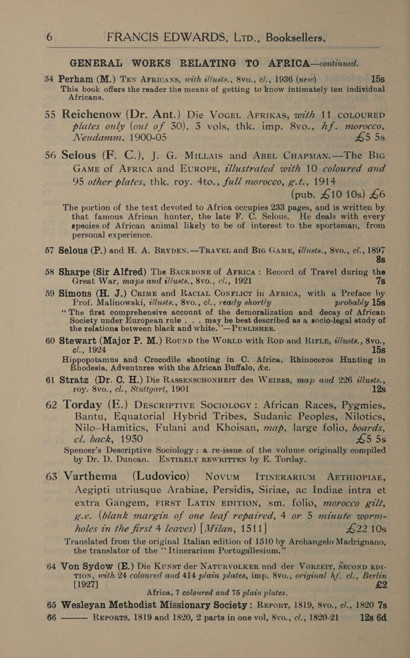   GENERAL WORKS RELATING TO AFRICA—cont:nued. 54 Perham (M.) Ten Arricans, with t//usts., 8vo., cl., 1936 (new) 15s This book offers the reader the means of getting to know intimately ten individual Africans. 55 Reichenow (Dr. Ant.) Die Vocret Arrixas, wth 11 COLOURED plates only (out of 30), 3 vols, thk. imp. 8vo., Af. morocco, Neudamm, 1900-05 455s 56 Selous (F: C.), J. G. Mittars and AseL CuapmMan.—The Bic GAME of AFRICA and EurRoPE, zllustrated with 10 coloured and 95 other plates, thk. roy. 4to., full morocco, g.t., 1914 (pub. 410 10s) 46 The portion of the text devoted to Africa occupies 233 pages, and is written by that famous African hunter, the late F. C. Selous. He deals with every species of African animal likely to be of interest to the sportsman, from personal experience. 57 Selous (P.) and H. A. BrypEN.—TRAVEL and Bie Gamg, @//usts., 8vo., cl., 1897 8s 58 Sharpe (Sir Alfred) The Backzone of Arrica: Record of Travel during the Great War, maps and t/lusts., 8vo., c/., 1921 7s 59 Simons (H. J.) Crime and Ractat Conruict in Arrica, with a Preface by Prof. Malinowski, 2//usts., 8vo., cl., ready shortly probably 15s ‘‘The first comprehensive account of the demoralization and decay of African Society under European rule . . . may be best described as a socio-legal study of the relations between black and white.’’— PUBLISHER. 60 Stewart (Major P. M.) Rounp the Wortp with Rop and RIFLE, t//usts., 8vo., el., 1924 15s Hippopotamus and Crocodile shooting in C. Africa, Rhinoceros Hunting in Rhodesia, Adventures with the African Buffalo, &amp;c. 61 Stratz (Dr. C. H.) Die RassenxscHonHEit des WErBES, map and 226 tllusts., roy. 8vo., cl., Stuttgart, 1901 12s 62 Torday (E.) Descriptive Sociotocy: African Races, Pygmies, Bantu, Equatorial Hybrid Tribes, Sudanic Peoples, Nilotics, Nilo—Hamitics, Fulani and Khoisan, map, large folio, doards, cl. back, 1930 45 5s Spencer’s Descriptive Sociology: a re-issue of the volume originally compiled by Dr. D. Duncan. ENTIRELY REWRITTEN by E. Torday. 63 Varthema (Ludovico) Novum’ ItinerRartum AETHIOPIAE, Aegipti utriusque Arabiae, Persidis, Siriae, ac Indiae intra et extra Gangem, FIRST LATIN EDITION, sm. folio, morocco gilt, g.e. (blank margin of one leaf repaired, 4 or 5 minute worm- holes in the first 4 leaves) |Milan, 1511| 422 10s Translated from the original Italian edition of 1510 by Archangelo Madrignano, the translator of the ‘* Itinerarium Portugallesium.” 64 Von Sydow (E.) Die Kunst der NatuRVOLKER und der VORZEIT, SECOND EDI- TION, with 24 coloured and 414 plain plates, imp. 8vo., original hf. cl., Berlin [1927] £2 Africa, 7 coloured and 75 plain plates. 65 Wesleyan Methodist Missionary Society : Report, 1819, 8vo., c/., 1820 7s 66 Reports, 1819 and 1820, 2 parts in one vol, 8vo., e/., 1820-21 12s 6d 