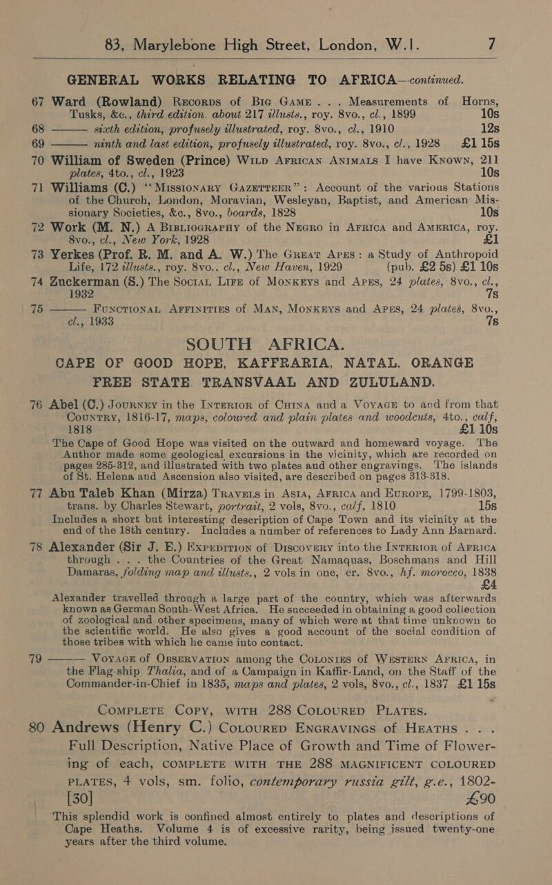   GENERAL WORKS RELATING TO AFRICA—conéinued. 67 Ward (Rowland) Recorps of Bie Game... Measurements of Horns, Tusks, &amp;c., third edition. about 217 illusts., roy. 8vo., cl., 1899 10s 68 stxth edition, profusely illustrated, roy. 8vo., cl., 1910 12s   69 ninth and last edition, profusely illustrated, roy. 8vo., cl., 1928 £115s 70 William of Sweden (Prince) Witp Arrican ANnImMaLs I have Known, 211 plates, 4to., cl., 1923 10s 71 Williams (C.) ‘‘ Missionary GaAzEeTTEER”: Account of the various Stations of the Church, London, Moravian, Wesleyan, Baptist, and American Mis- sionary Societies, &amp;c., 8vo., boards, 1828 10s 72 Work (M. N.) A BrstiocgRarnvy of the Necro in AFRICA and AMERICA, roy. 8vo., cl., New York, 1928 £1 73 Yerkes (Prof. R. M. and A. W.) The Great Apes: a Study of Anthropoid  Life, 172 illusts., roy. 8vo.. cl., New Haven, 1929 (pub. £2 5s) £1 10s 74 Zuckerman (§.) The Socrat Lire of Monkeys and Apzs, 24 plates, 8vo., cl., Ino2 7s 75 FoncrionNaL AFFINITIES of MAN, Monknys and APES, 24 plates, 8vo., cl., 1933 7s SOUTH AFRICA. CAPE OF GOOD HOPE, KAFFRARIA, NATAL, ORANGE FREE STATE. TRANSVAAL AND ZULULAND. 76 Abel (C.) Jounnny in the InTERIoR of CutnA and a VoyaceE to and from that Country, 1816-17, maps, colowred and plain plates and woodcuts, 4to., calf, 1818 £1 10s The Cape of Good Hope was visited on the outward and homeward voyage. The Author made some geological excursions in the vicinity, which are recorded on pages 285-312, and illustrated with two plates and other engravings. ‘I'he islands of St. Helena and Ascension also visited, are described on pages 313-318. 77 Abu Taleb Khan (Mirza) Travets in Asta, AFricA and Eurorg, 1799-1803, trans. by Charles Stewart, portrait, 2 vols, 8vo., calf, 1810 15s Includes a short but interesting description of Cape Town and its vicinity at the end of the 18th century. Includes a number of references to Lady Ann Barnard. 78 Alexander (Sir J. E.) Exprprrion of Discovery into the INTERIOR of AFRICA through . . . the Countries of the Great Namaquas, Boschmans and Hill Damaras, folding map and tllusts., 2 vols in one, cr. 8vo., hf. morocco, 1838 Alexander travelled through a large part of the country, which was afterwards known as German South-West Africa. He succeeded in obtaining a good collection of zoological and other specimens, many of which were at that time unknown to the scientific world. He also gives a good account of the social condition of those tribes with which he came into contact. 79 ——— Voyace of OBSERVATION among the CoLonins of WESTERN AFRICA, in the Flag-ship Thalia, and of a Campaign in Kaffir-Land, on the Staff of the Commander-in-Chief in 1835, maps and plates, 2 vols, 8vo., cl., 1837 £115s COMPLETE Copy, WITH 288 COLOURED PLATES. 80 Andrews (Henry C.) Cotourrp Encravines of HEaTHs . Full Description, Native Place of Growth and Time of Flower- ing of each, COMPLETE WITH THE 288 MAGNIFICENT COLOURED PLATES, 4 vols, sm. folio, contemporary russia gilt, g.e., 1802- [30] #90 This splendid work is confined almost entirely to plates and descriptions of Cape Heaths. Volume 4 is of excessive rarity, being issued twenty-one years after the third volume.
