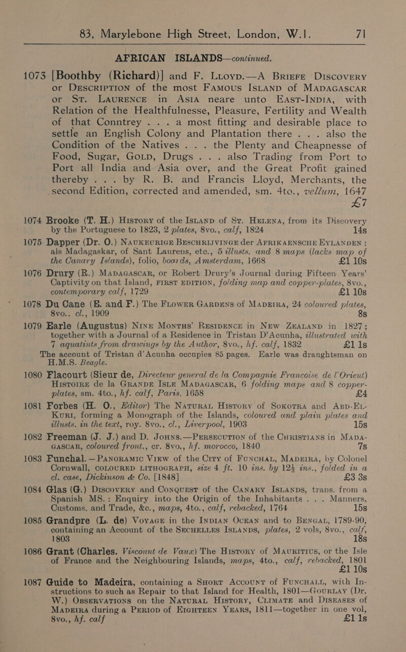 AFRICAN ISLANDS—continued. 1073 [Boothby (Richard)] and F. Lroyp.—A Briere Discovery or DrEscrIPTION of the most Famous ISLAND of MADAGASCAR or ST. LAURENCE in AsIA neare unto East-InpIA, with Relation of the Healthfulnesse, Pleasure, Fertility and Wealth of that Conntrey . . . a most fitting and desirable place to settle an English Colony and Plantation there . . . also the Condition of the Natives . . . the Plenty and Cheapnesse of Food, Sugar, GoLtp, Drugs... also Trading from Port to Port all India and-Asia over, and the Great Profit gained thereby ... by R. B: and Francis Lloyd, Merchants, the second Edition, corrected and amended, sm. 4to., vellum, 1647 L7 1074 Brooke (T. H.) History of the Istanp of St. Henna, from its Discovery by the Portuguese to 1823, 2 plates, 8vo., calf, 1824 14s 1075 Dapper (Dr. 0.) Naukruricr BEscHRIJVINGE der AFRIKAENSCHE EYLANDEN : als Madagaskar, of Sant Laurens, etc., 5 dlusts. and 8 maps (lacks map of the Canary Islands), folio, boards, Amsterdam, 1668 £1 10s 1076 Drury (R.) Mapacascar, or Robert Drury’s Journal during Fifteen Years’ Captivity on that Island, First EDITION, folding map and copper-plates, 8vo., contemporary calf, 1729 £1 10s 1078 Du Cane (EB. and F.) The Frowrer Garprns of Mapeira, 24 coloured plates, 8vo., cl., 1909 8s 1079 Harle (Augustus) Ninn Monrtus’ RESIDENCE in NEW ZEALAND in 1827; together with a Journal of a Residence in Tristan D’Acunha, dlustrated with 7 aquatints from drawings by the Author, 8vo., hf. calf, 1832 £1 1s The account of Tristan d’Acunha occupies 85 pages. Earle was draughtsman on H.M.S. Beagle. 1080 Flacourt (Sieur de, Directeur general de la Compagnie Francoise de I’ Orient) Hisrorre de la GRaNDE Iste MapDaAGascar, 6 folding maps and 8 copper- plates, sm. 4to., hf. calf, Parts, 1658 1081 Forbes (H. 0., Hditor) The Natura Hisrory of Soxorra and Asp-EL- Kort, forming a Monograph of the Islands, coloured and plain plates and illusts. in the text, roy. 8vo., cl., Liverpool, 1903 15s 1082 Freeman (J. J.) and D. Jonns.—Perrsecurion of the CHRISTIANS in Mapa- GASCAR, coloured front., cr. 8vo., hf. morocco, 1840 7s 1083 Funchal. — Panoramic Virw of the Crry of Funcuat, Mapeira, by Colonel Cornwall, COLOURED LITHOGRAPH, size 4 ft. 10 ens. by 124 ins., folded in a cl. case, Dickinson &amp; Oo. [1848] £3 38 1084 Glas (G.) Discovery and Conqusst of the Canary IsLanps, trans. from a '. Spanish MS.: Enquiry into the Origin of the Inhabitants . . . Manners, Customs, and Trade, &amp;c., maps, 4to., calf, rebacked, 1764 15s 1085 Grandpre (L. de) Voyace in the InpIAN OckAN and to BreneaL, 1789-90, containing an Account of the SECHELLES ISLANDS, plates, 2 vols, 8vo., calf, 1803 18s 1086 Grant (Charles, Viscount de Vaux) The History of Mauritius, or the Isle of France and the Neighbouring Islands, maps, 4to., calf, rebacked, 1801 £1 10s 1087 Guide to Madeira, containing a SHort Account of FuncHALL, with In- structions to such as Repair to that Island for Health, 1801—Gourt.ay (Dr. W.) OssERVATIONS on the NatuRAL History, CLimaTEe and DiskEases of MapeEtIRa during a PeRiop of E1GHTHEN YEARS, 18]11—together in one vol, 8vo., hf. calf £1 1s