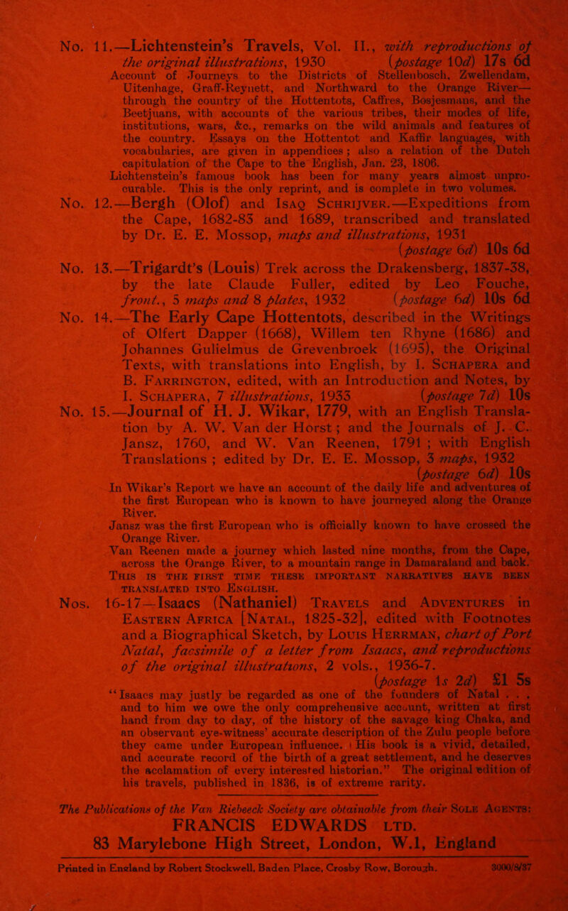                  “IZ INA noes 1950. fe : ea pects ST edie to. the Districts of 8 ibosch, llendam, = a a itenhage, Graff-Reynett, and pani to the yey River— ough “the country of the _ Hottentots, Caffres, Bosjesmans, and the es uans, with accounts ‘of the various” ete their modes of life, institutions, wars, &amp;¢., remarks on the wild animals and features of a . + She country. Essays: on ‘the Hottentot and ] fir la with - *e, Bok a es, given in i Bae Stapibalalons GPthe Oh to the English, Ja eee a + thie nny famous Sei te nai Jan. m years almost. unp a5 af a This is the only reprint, and is pet 8 in two v Me * No. Bergh “Olof) and Isag_ Scurijver.—Expeditions _ (onan the Cape, 1682-83 and 1689, ‘transcribed and_ reanetemet Hi Bien Dr. ia te Mo ams 8 aTisastr ataoiise 1931 pat See yoat ts (postage 6d) 10s 6d hae his 1 its (Louis) ‘Prek. across the ‘Drakensberg, LOST SRO C tes ee tee a Leo Fouche, _ vd 8 plat “(postage 6d) Ws 6d             peer Pais Ra Deelish, 1 I, SCHAPERA and        a ot sod RR ae hee with oe Sg te nd } ae 4 sine CHAPERA, 7 2l/ustrations, (postage 7d) 10s o. 15, Journal of H. J. Wikar, 1779, with an English Transla- eae tion by A. W. Van der Horst; and the Journals of J. ORES ~ Jansz,_ 1760, and W. Van- Reenen, 1794; with- English — eicd he slations 5 o: edited by Dr. Bek. Mossop,, 3 maps, 1932   ier ake ean (postage 6d) 10s wi sae ag ILE rikar’s Repo t we aoc Oe ae lif Mi price iicn A Ve ec he me European Dee to have — ‘along the Orange aa Sang waa the Brat Boropean who is oily known to hve eroseed the aS yan heeieg as made a Bee ess. ig Which dasha: nine one Aoaliths Cape, across the Oran ver, to a mountain range in Damaraland and back. — ee Tus | Is THE hide TIME THESH IMPORTANT NARRATIVES HAVE ‘DREN = aeee \NSLATED INTO ENGLISH, si - t6-17—Toaaes (Nathaniel) - “TRAVELS. au Apuetiiniee a ais ‘Eastern Arrica [Nartat, 1825-32], edited with Footnotes ecto A _ anda Biographical Sketch, by Louis HeRRMAN, chart of Port ee ts Bo Natal, he i) ofa letter from Isaacs, and eat a BE les apt =: OF, the o original illustrations, 2 vols., 1936-7. ea at es ag (postage 1s $1 5s Pp 7D ERE as Si tygics Hat justly. be regarded as one of the founders of Natal... oe ae ka we. — and to Gn we owe the only comprehensive accuunt, written at first ee. EY a te _ hand from day to day, of the history of the savage king Chaka, and ~~ pai amet an observant Pier accurate description of the Zulu people before  ne “the Efe came snaie Manges ae ae is a vivid, detailed, eg urate record of the birth of a great settlement, and he deserves =” Se herd the Popei oe ay of every interested historian.” The igi A of as Rete = ee his travels, published in, 1836, is of extreme rarity. a 2 xs The Padiications of the Van Richeesk Soototy-are obtarmmble from their SoLe Acnwre: / Wee We FRANCIS EDWARDS. Tp. any 83 Marylebone High Street, London, W.1, Engng ae : Me : Prsiad Ensland by Robert Stockwell, Baden Place, Crosby Row, Borouzh. —8000/8/87 tax: 4 * : : ; + k, a ata ; | are 3 alate 3 a Fibe itt PaIe ME tlie eT We ste a | a 3 ae eae ike ae