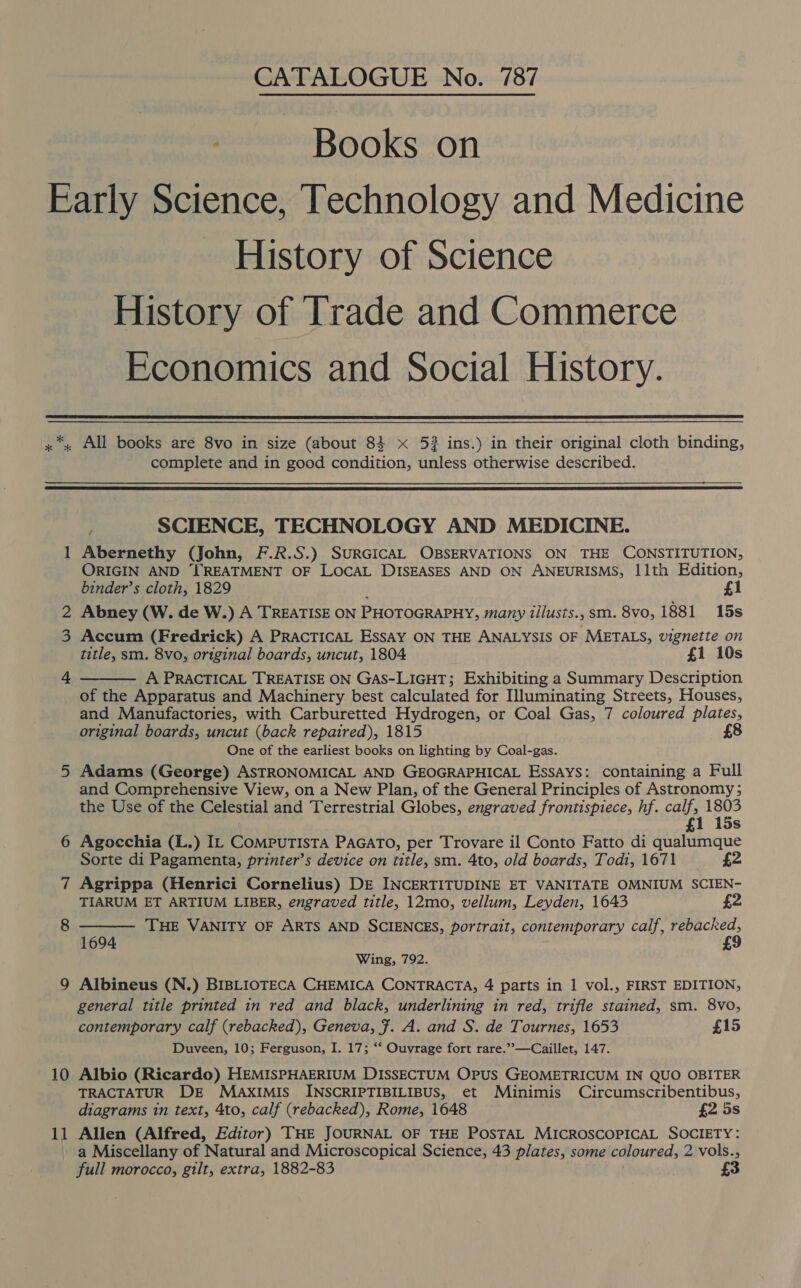 CATALOGUE No. 787 Books on History of Science History of Trade and Commerce Economics and Social History.  * * x All books are 8vo in size (about 83 x 5? ins.) in their original cloth binding, complete and in good condition, unless otherwise described.    = i) f SCIENCE, TECHNOLOGY AND MEDICINE. Abernethy (John, F.R.S.) SURGICAL OBSERVATIONS ON THE CONSTITUTION, ORIGIN AND TREATMENT OF LOCAL DISEASES AND ON ANEURISMS, 11th Edition, binder’s cloth, 1829 £1 Abney (W. de W.) A TREATISE ON PHOTOGRAPHY, many tilusts., sm. 8vo, 1881 15s Accum (Fredrick) A PRACTICAL Essay ON THE ANALYSIS OF METALS, vignette on title, sm. 8vo, original boards, uncut, 1804 £i 10s A PRACTICAL TREATISE ON GAS-LIGHT; Exhibiting a Summary Description of the Apparatus and Machinery best calculated for Illuminating Streets, Houses, and Manufactories, with Carburetted Hydrogen, or Coal Gas, 7 coloured plates, original boards, uncut (back repaired), 1815 £8 One of the earliest books on lighting by Coal-gas. Adams (George) ASTRONOMICAL AND GEOGRAPHICAL EssAyYs: containing a Full and Comprehensive View, on a New Plan, of the General Principles of Astronomy ; the Use of the Celestial and Terrestrial Globes, engraved frontispiece, hf. ie 180° Agocchia (L.) IL CompuTista PAGATO, per Trovare il Conto Fatto di qualumque Sorte di Pagamenta, printer’s device on title, sm. 4to, old boards, Todi, 1671 £2 Agrippa (Henrici Cornelius) DE INCERTITUDINE ET VANITATE OMNIUM SCIEN- TIARUM ET ARTIUM LIBER, engraved title, 12mo, vellum, Leyden, 1643 £2 THE VANITY OF ARTS AND SCIENCES, portrait, contemporary calf, rebacked, £9   1694 Wing, 792. Albineus (N.) BIBLIOTECA CHEMICA CONTRACTA, 4 parts in 1 vol., FIRST EDITION, general title printed in red and black, underlining in red, trifle stained, sm. 8v0, contemporary calf (rebacked), Geneva, Ff. A. and S. de Tournes, 1653 £15 Duveen, 10; Ferguson, I. 17; ‘“‘ Ouvrage fort rare.”’—Caillet, 147. Albio (Ricardo) HEMISPHAERIUM DISSECTUM OPruS GEOMETRICUM IN QUO OBITER TRACTATUR DE MAKxXIMIS INSCRIPTIBILIBUS, et Minimis Circumscribentibus, diagrams in text, 4to, calf (rebacked), Rome, 1648 £2 5s Allen (Alfred, Editor) THE JOURNAL OF THE PosTAL MICROSCOPICAL SOCIETY: a Miscellany of Natural and Microscopical Science, 43 plates, some coloured, 2 vols., full morocco, gilt, extra, 1882-83 £3