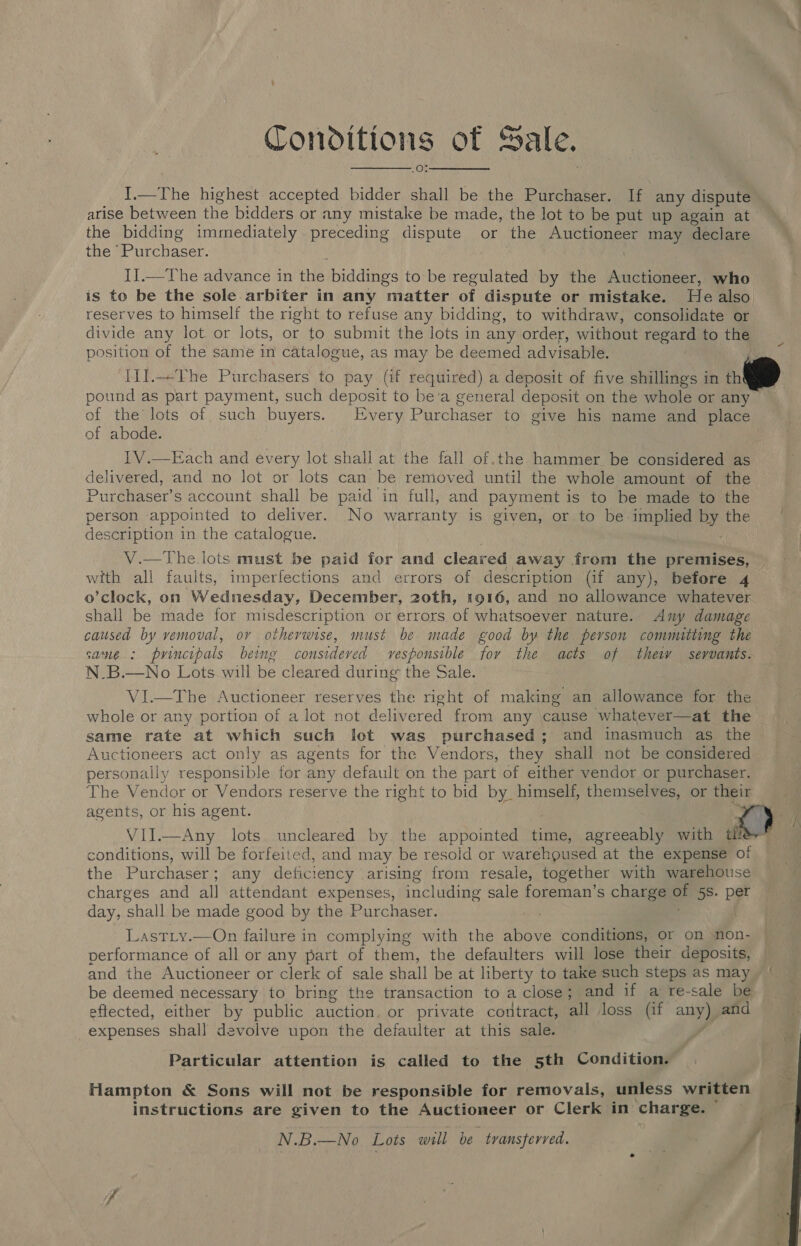 Tonoditions of Sale. 1.—The highest accepted bidder shall be the Purchaser. If any dispute arise between the bidders or any mistake be made, the lot to be put up again at the bidding immediately. preceding dispute or the Auctioneer may declare the ‘Purchaser. I].—The advance in the biddings to be regulated by the Auctioneer, who is to be the sole arbiter in any matter of dispute or mistake. He also reserves to himself the right to refuse any bidding, to withdraw, consolidate or divide any lot. or lots, or to submit the lots in any order, without regard to the position of the same in catalogue, as may be deemed advisable. I1].The Purchasers to pay (if required) a deposit of five shillings in th pound as part payment, such deposit to be'a general deposit on the whole or any of the lots of such buyers. Every Purchaser to give his name and place of abode. I1V.—Each and every lot shall at the fall of.the hammer be considered as delivered, and no lot or lots can be removed until the whole amount of the Purchaser’s account shall be paid in full, and payment is to be made to the person appointed to deliver. No warranty is given, or to be-implied by the description in the catalogue.  V.—The lots must be paid for and cleared away from the premises, with all faults, imperfections and errors of description (if any), before 4 o’clock, on Wednesday, December, 20th, 1916, and no allowance whatever shall be made for misdescription or errors of whatsoever nature. <Any damage caused by vemoval, or otherwise, must be made good by the pervson committing the same : pvincipals being consideved vesponsible for the acts of thew sevvants. N.B.—No Lots will be cleared during the Sale. VI.—The Auctioneer reserves the right of making an allowance for the whole or any portion of a lot not delivered from any ‘cause whatever—at the same rate at which such lot was purchased; and inasmuch as the Auctioneers act only as agents for the Vendors, they shall not be considered — personally responsible for any default on the part of either vendor or purchaser. The Vendor or Vendors reserve the right to bid by_ himself, themselves, or their agents, or his agent. Vil.—Any lots uncleared by the appointed time, agreeably with a ; conditions, will be forfeited, and may be resoid or warehoused at the expense of the Purchaser; any deficiency arising from resale, together with warehouse charges and all attendant expenses, including sale foreman’s charge Of 58. per day, shall be made good by the Purchaser. : Lastiy.—On failure in complying with the above conditions, or on non- performance of all or any part of them, the defaulters will lose their deposits, and the Auctioneer or clerk of sale shall be at liberty to take such steps as may — | be deemed necessary to bring the transaction to a close; and if a re-sale be eftected, either by public auction. or private contract, all loss (if any) and expenses shall devolve upon the defaulter at this sale. Particular attention is called to the 5th Condition. Hampton &amp; Sons will not be responsible for removals, unless written instructions are given to the Auctioneer or Clerk in charge. N.B.—No Lots wall be transferred. rr Fd 