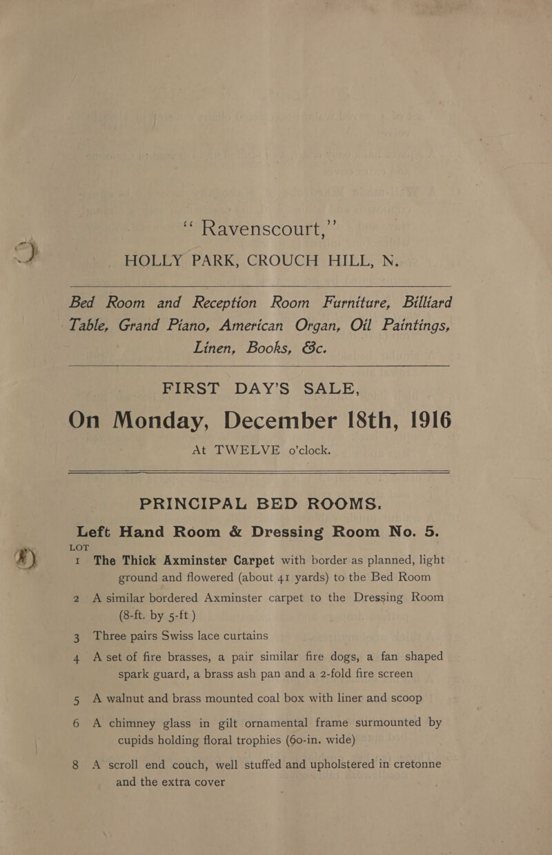 HOLLY PARK, CROUCH HILL, N, Bed Room and Reception Room Furniture, Billiard Table, Grand Piano, American Organ, Oil Paintings, Linen, Books, €c.  FIRST DAY’S SALE, On Monday, December [8th, 1916 At TWELVE o'clock.   PRINCIPAL BED ROOMS. Left Hand Room &amp; Dressing Room No. 5. LOT t The Thick Axminster Carpet with border as planned, light ground and flowered (about 41 yards) to the Bed Room 2 A similar bordered Axminster carpet to the Dressing Room (8-ft. by 5-ft ) 3. Three pairs Swiss lace curtains 4 <Aset of fire brasses, a pair similar fire dogs, a fan shaped spark guard, a brass ash pan and a 2-fold fire screen 5 A walnut and brass mounted coal box with liner and scoop 6 A chimney glass in gilt ornamental frame surmounted by cupids holding floral trophies (60-in. wide) 8 <A scroll end couch, well stuffed and upholstered in cretonne and the extra cover
