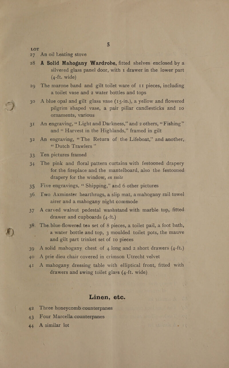 27 28 29 30 31 32 a ae 35 36 ot 38. aa 40 41 42 43 44 An oil heating stove A Solid Mahogany Wardrohe, fitted shelves enclosed by a silvered glass panel door, with 1 drawer in the lower part (4-ft. wide) The marone band and gilt toilet ware of 11 pieces, including a toilet vase and 2 water bottles and tops A blue opal and gilt glass vase (15-in.), a yellow and flowered pilgrim shaped vase, a pair pillar candlesticks and Io ornaments, various An engraving, “‘ Light and Darkness,” and 2 others, ‘“‘ Fishing” and ‘“ Harvest in the Highlands,” framed in gilt An engraving, “The Return of the Lifeboat,’ and another, ‘Dutch Trawlers ”’ Ten pictures framed The pink and floral pattern curtains with festooned drapery for the fireplace and the mantelboard, also the festooned drapery for the window, em suzte Five engravings, ‘‘ Shipping,” and 6 other pictures Two Axminster hearthrugs, a slip mat, amahogany rail towel airer and a mahogany night commode A carved walnut pedestal washstand with marble top, fitted drawer and cupboards (4-ft.) The. blue-flowered tea set of 8 pieces, a toilet pail, a foot bath, a water bottle and top, 3 moulded toilet pots, the mauve and gilt part trinket set of 10 pieces A solid mahogany chest of 4 long and 2 short drawers (4-ft.) A prie dieu chair covered in crimson Utrecht velvet A mahogany dressing table with elliptical front, fitted with drawers and swing toilet glass (4-ft. wide) Linen, etc. Three honeycomb counterpanes Four Marcella counterpanes