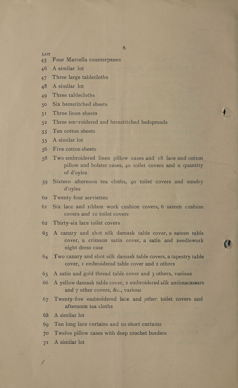 Four Marcella counterpanes A similar lot Three large tablecloths A similar lot Three tablecloths Six hemstitched sheets Three linen sheets Three embroidered and hemstitched bedspreads Ten cotton sheets A similar lot Five cotton sheets Two embroidered linen pillow cases and 18 lace and cotton pillow and bolster cases, 40 toilet covers and a quantity of d’oyles Sixteen afternoon tea cloths, 40 toilet covers and sundry d’oyles Twenty-four serviettes Six lace and ribbon work cushion covers, 6 sateen cushion covers and Io toilet covers A canary and shot silk damask table cover, a sateen table cover, a crimson satin cover, a satin and needlework night dress case Two canary and shot silk damask table covers, a tapestry table cover, I embroidered table cover and 2 others A satin and gold thread table cover and 3 others, various A yellow damask table cover, 2 embroidered silk antimacassars and 7 other covers, &amp;c., various Twenty-five embroidered lace and other) toilet covers and afternoon tea cloths A similar lot Ten long lace curtains and ro short curtains Twelve pillow cases with deep crochet borders