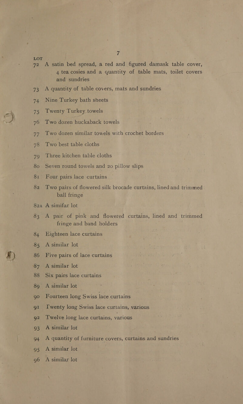 R) A satin bed spread, a red and figured damask table cover, 4 tea cosies and a quantity of table mats, toilet covers and sundries A quantity of table covers, mats and sundries Nine Turkey bath sheets | Twenty Turkey towels Two dozen huckaback towels Two dozen similar towels with crochet borders Two ect table Binthe Three kitchen table cloths Seven round towels and 20 pillow slips Four pairs lace curtains Two pairs of flowered silk brocade curtains, lined and trimmed ball fringe A pair of pink and flowered curtains, lined and trimmed fringe and band holders Eighteen lace curtains Five pairs of lace curtains A similar lot Six pairs lace curtains A similar lot Fourteen long Swiss lace curtains Twenty long Swiss lace curtains, various Twelve long lace curtains, various A similar lot A quantity of furniture covers, curtains and sundries A similar lot