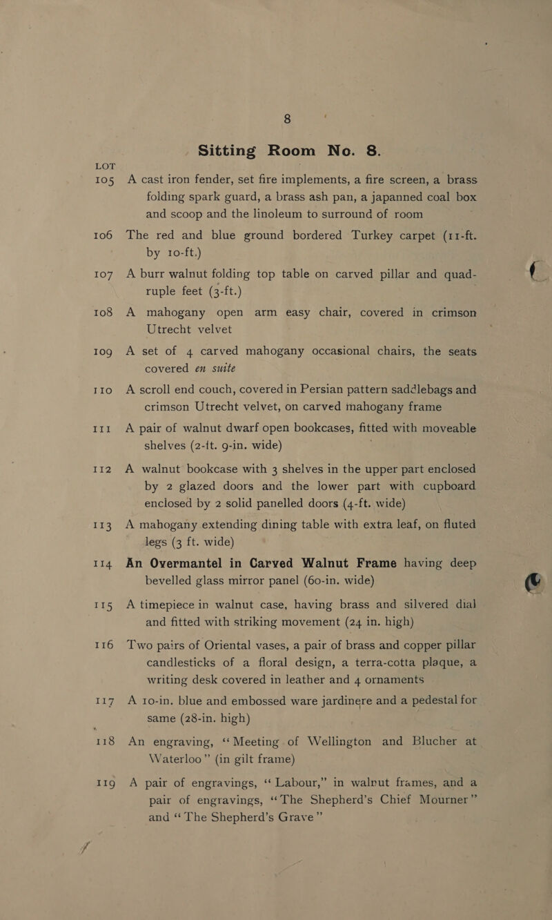105 106 107 108 109 TIO III II2 LE II4 115 116 ine 118 1g 8 ‘ Sitting Room Neo. 8. A cast iron fender, set fire implements, a fire screen, a brass folding spark guard, a brass ash pan, a japanned coal box and scoop and the linoleum to surround of room The red and blue ground bordered Turkey carpet (11-ft. by 10-ft.) A burr walnut folding top table on carved pillar and quad- ruple feet (3-ft.) | A mahogany open arm easy chair, covered in crimson Utrecht velvet A set of 4 carved mahogany occasional chairs, the seats covered en suite A scroll end couch, covered in Persian pattern saddlebags and crimson Utrecht velvet, on carved mahogany frame A pair of walnut dwarf open bookcases, fitted with moveable shelves (2-{t. g-in. wide) A walnut bookcase with 3 shelves in the upper part enclosed by 2 glazed doors and the lower part with cupboard enclosed by 2 solid panelled doors (4-ft. wide) A mahogany extending dining table with extra leaf, on fluted legs (3 ft. wide) An Overmantel in Carved Walnut Frame having deep bevelled glass mirror panel (60-in. wide) A timepiece in walnut case, having brass and silvered dial and fitted with striking movement (24 in. high) Two pairs of Oriental vases, a pair of brass and copper pillar candlesticks of a floral design, a terra-cotta plaque, a writing desk covered in leather and 4 ornaments A 1o-in. blue and embossed ware jardinere and a pedestal for same (28-in. high) : An engraving, ‘‘ Meeting of Wellington and Blucher at Waterloo” (in gilt frame) A pair of engravings, ‘“‘ Labour,” in walnut frames, and a pair of engravings, ‘‘The Shepherd’s Chief Mourner” and ‘‘ The Shepherd’s Grave”’