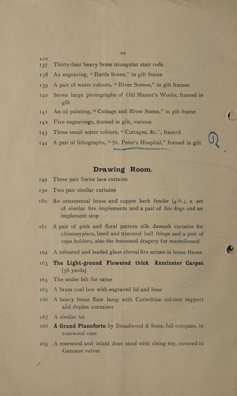 ice) LOT 137 Thirty-four heavy brass triangular stair rods 138 An engraving, “ Battle Scene,” in gilt frame 139 A pair of water colours, “ River Scenes,” in gilt frames 140 Seven large photographs of Old Master’s Works, framed in gilt 14r An oil painting, “ Cottage and River Scene,” in gilt frame 142 Five engravings, tramed in gilt, various | 143 Three small water colours, ‘* Cottages, &amp;c.”’, framed 144 A pair of lithographs, ‘“‘ St. Peter’s Hospital,” framed in gilt Q) RE TNS gman EEROTIMITTE Drawing Room. 149 Three pair Swiss lace curtains 150 Two pair similar curtains 160 An ornamental brass and copper kerb fender (4-ft.), a set of similar fire implements and a pair of fire dogs and an implement stop 161. A pair of pink and floral pattern silk damask curtains for cbimneypiece, lined and trimmed ball fringe and a pair of rope holders, also the festooned drapery for mantelboard 162 A coloured and leaded glass cheval fire screen in brass frame 163 The Light-ground Flowered thick Axminster Carpet (56 yards) 164 The under felt for same 165 <A brass coal box with engraved lid and liner 166 A heavy brass floor lamp with Corinthian colamn support and duplex container 167. A similar lot 168 A Grand Pianoforte by Broadwood &amp; Sons, full compass, in rosewood case 169 <A rosewood and inlaid duet stool with rising top, covered in Genoese velvet