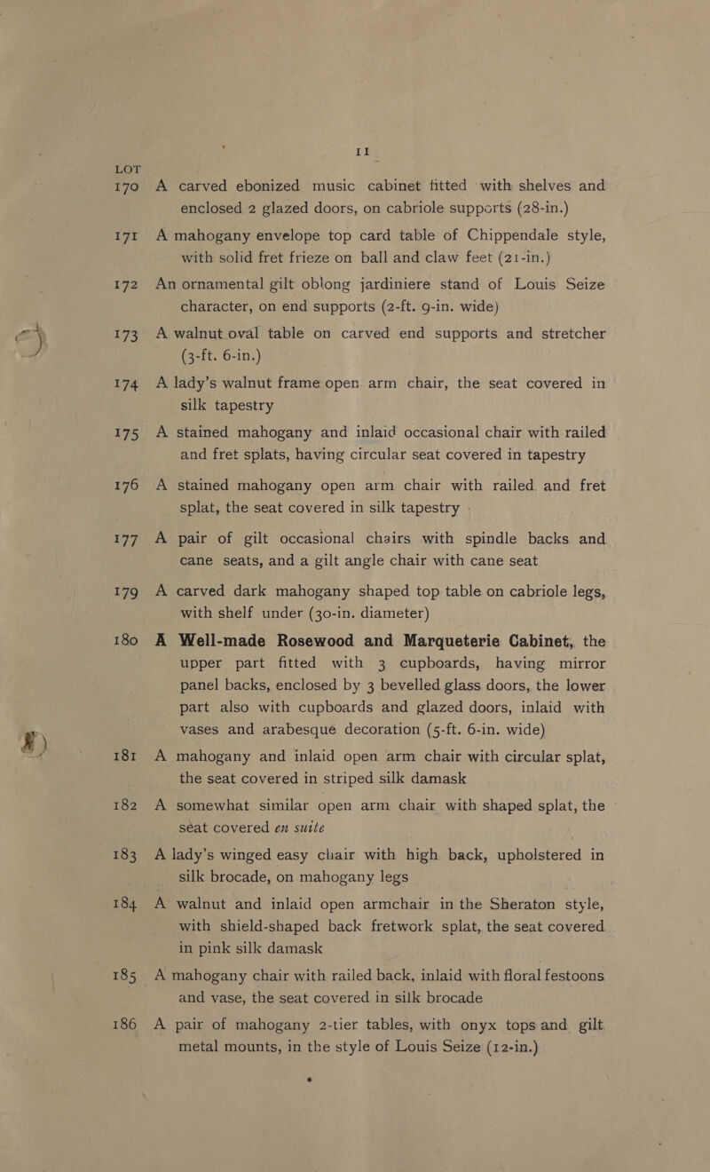 4 ALF 170 iy 172 LPs 174 175 176 E77 179 181 182 186 II A carved ebonized music cabinet fitted ‘with shelves and enclosed 2 glazed doors, on cabriole supports (28-in.) A mahogany envelope top card table of Chippendale style, with solid fret frieze on ball and claw feet (21-in.) An ornamental gilt oblong jardiniere stand of Louis Seize character, on end supports (2-ft. 9-in. wide) A walnut oval table on carved end supports and stretcher (3-ft. 6-in.) A lady’s walnut frame open arm chair, the seat covered in silk tapestry A stained mahogany and inlaid occasional chair with railed and fret splats, having circular seat covered in tapestry A stained mahogany open arm chair with railed and fret splat, the seat covered in silk tapestry - A pair of gilt occasional chairs with spindle backs and cane seats, and a gilt angle chair with cane seat A carved dark mahogany shaped top table on cabriole legs, with shelf under (30-in. diameter) A Well-made Rosewood and Marqueterie Cabinet, the upper part fitted with 3 cupboards, having mirror panel backs, enclosed by 3 bevelled glass doors, the lower part also with cupboards and glazed doors, inlaid with vases and arabesqué decoration (5-ft. 6-in. wide) A mahogany and inlaid open arm chair with circular splat, the seat covered in striped silk damask A somewhat similar open arm chair with shaped splat, the ~ seat covered en sutte , A lady’s winged easy chair with high back, upholstered in silk brocade, on mahogany legs , A’ walnut and inlaid open armchair in the Sheraton style, with shield-shaped back fretwork splat, the seat covered in pink silk damask A mahogany chair with railed back, inlaid with floral festoons and vase, the seat covered in silk brocade A pair of mahogany 2-tier tables, with onyx tops and_ gilt metal mounts, in the style of Louis Seize (12-in.)