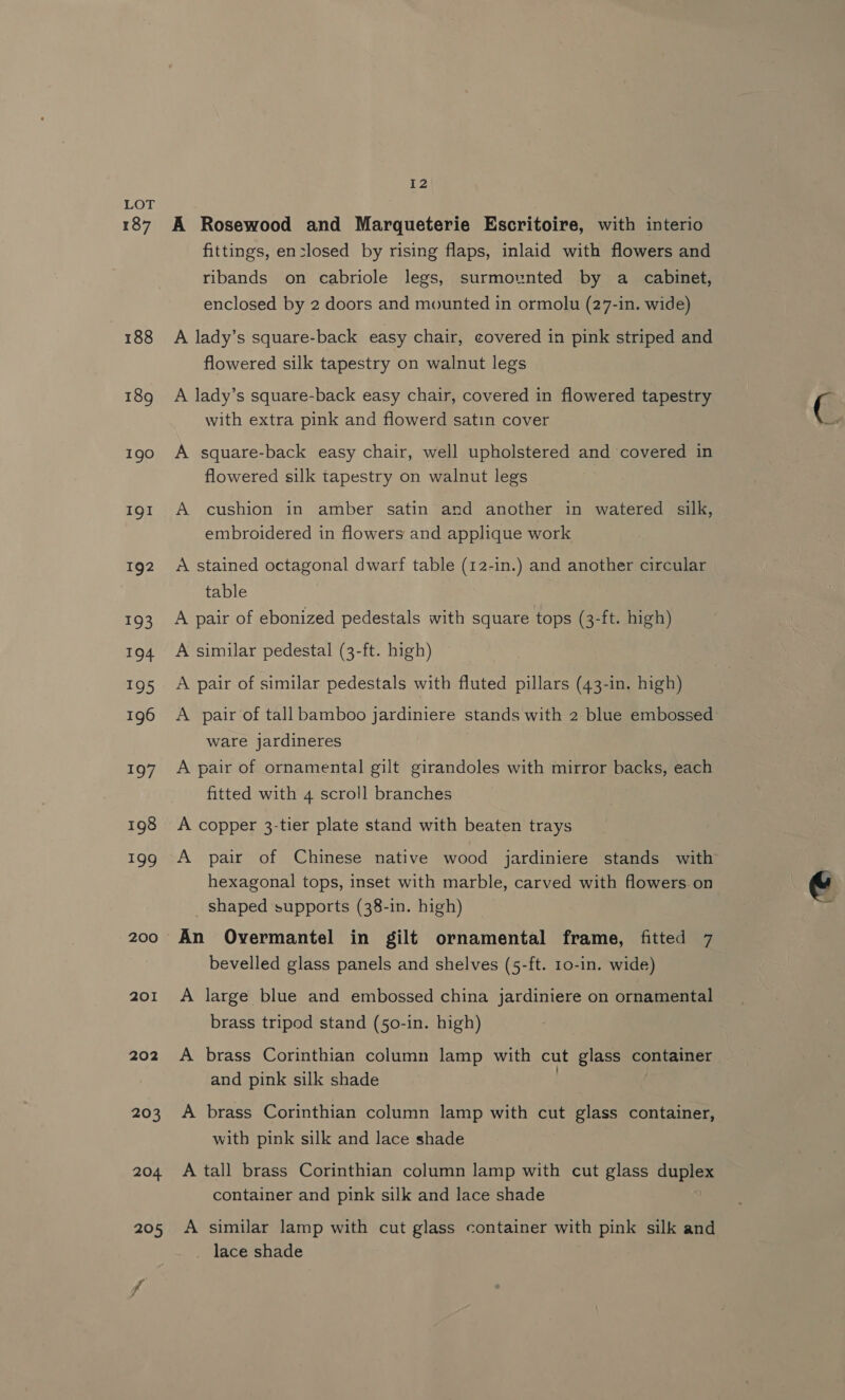 187 188 189 190 IQI 192 193 a 195 196 197 198 199 200 201 202 203 12 A Rosewood and Marqueterie Escritoire, with interio fittings, en-losed by rising flaps, inlaid with flowers and ribands on cabriole legs, surmounted by a cabinet, enclosed by 2 doors and mounted in ormolu (27-in. wide) A lady’s square-back easy chair, covered in pink striped and flowered silk tapestry on walnut legs A lady’s square-back easy chair, covered in flowered tapestry with extra pink and flowerd satin cover A square-back easy chair, well upholstered and covered in flowered silk tapestry on walnut legs A cushion in amber satin and another in watered silk, embroidered in flowers and applique work A stained octagonal dwarf table (12-in.) and another circular table A pair of ebonized pedestals with square tops (3-ft. high) A similar pedestal (3-ft. high) A pair of similar pedestals with fluted pillars (43-in. high) ware jardineres A pair of ornamental gilt girandoles with mirror backs, each fitted with 4 scroll branches A copper 3-tier plate stand with beaten trays A pair of Chinese native wood jardiniere stands with hexagonal tops, inset with marble, carved with flowers.on shaped supports (38-in. high) An Overmantel in gilt ornamental frame, fitted 7 bevelled glass panels and shelves (5-ft. 10-in. wide) A large blue and embossed china jardiniere on ornamental brass tripod stand (50-in. high) A brass Corinthian column lamp with cut glass container and pink silk shade A brass Corinthian column lamp with cut glass container, with pink silk and lace shade A tall brass Corinthian column lamp with cut glass duplex container and pink silk and lace shade A similar lamp with cut glass container with pink silk and lace shade