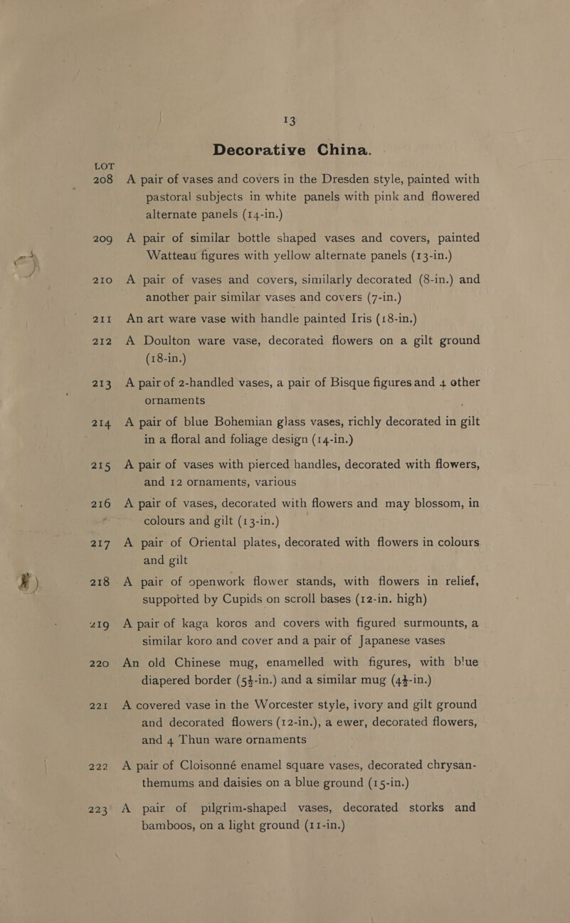 208 209 210 211 212 213 214 pats ai7 218 219 220 22.1 222 223 13 Decorative China. A pair of vases and covers in the Dresden style, painted with pastoral subjects in white panels with pink and flowered alternate panels (14-1n.) A pair of similar bottle shaped vases and covers, painted Watteau figures with yellow alternate panels (13-in.) A pair of vases and covers, similarly decorated (8-in.) and another pair similar vases and covers (7-1n.) An art ware vase with handle painted Iris (18-in.) A Doulton ware vase, decorated flowers on a gilt ground (18-in.) A pair of 2-handled vases, a pair of Bisque figures and 4 other ornaments A pair of blue Bohemian glass vases, richly decorated in gilt in a floral and foliage design (14-in.) A pair of vases with pierced handles, decorated with flowers, and 12 ornaments, various A pair of vases, decorated with flowers and may blossom, in colours and gilt (13-in.) | A pair of Oriental plates, decorated with flowers in colours and gilt A pair of openwork flower stands, with flowers in relief, supported by Cupids on scroll bases (12-in. high) A pair of kaga koros and covers with figured surmounts, a similar koro and cover and a pair of Japanese vases An old Chinese mug, enamelled with figures, with blue diapered border (54-in.) and a similar mug (44-in.) A covered vase in the Worcester style, ivory and gilt ground and decorated flowers (12-in.), a ewer, decorated flowers, and 4 Thun ware ornaments A pair of Cloisonné enamel square vases, decorated chrysan- themums and daisies on a blue ground (15-in.) A pair of pilgrim-shaped vases, decorated storks and bamboos, on a light ground (11-in.)