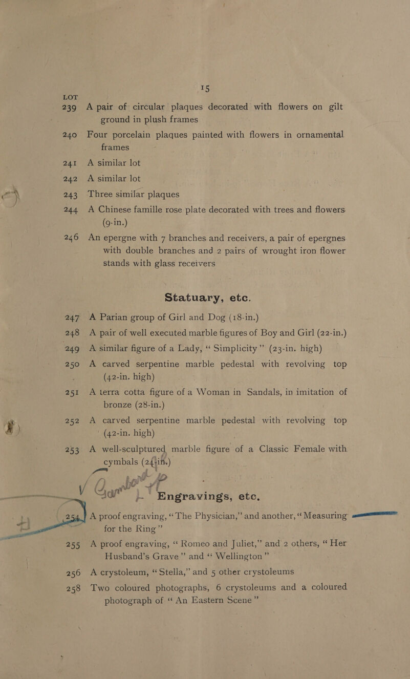rs LOT 239 A pair of circular plaques decorated with flowers on gilt ground in plush frames 240 Four porcelain plaques painted with flowers in ornamental frames 241 A similar lot 242 A similar lot rasta 243 Three similar plaques ity 244 A Chinese famille rose plate decorated with trees and flowers. (g-in.) 246 An epergne with 7 branches and receivers, a pair of epergnes with double branches and 2 pairs of wrought iron flower stands with glass receivers Statuary, etc. 247 A Parian group of Girl and Dog (18-in.) 248 A pair of well executed marble figures of Boy and Girl (22-in.) 249 A similar figure of a Lady, “‘ Simplicity” (23-in. high) 250 A carved serpentine marble pedestal with revolving top (42-in. high) 251 A terra cotta figure of a Woman in Sandals, in imitation of bronze (28-in.) ee 252 A carved serpentine marble pedestal with revolving top y) (42-in. high) 253 A well-sculptured marble figure of a Classic Female with cymbals (24+if.) (Sf, AV, Ti ti »~ Engravyings, etc, A proof engraving, “The Physician,” and another, “‘ Measuring for the Ring”  255 A proof engraving, ‘‘ Romeo and Juliet,” and 2 others, “ Her Husband’s Grave” and ‘‘ Wellington” | | 256 Acrystoleum, “Stella,” and 5 other crystoleums 258 Two coloured photographs, 6 crystoleums and a coloured photograph of ‘“‘ An Eastern Scene”