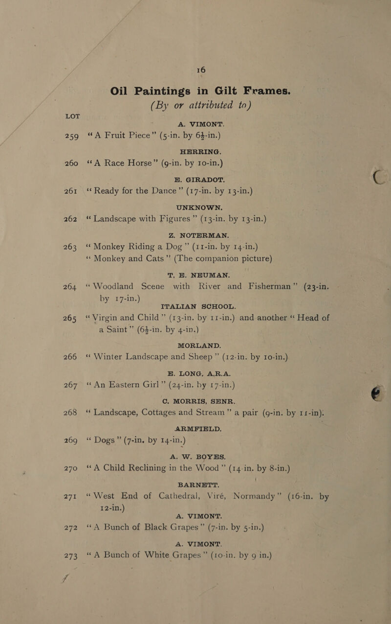 209 260 261 262 263 264 265 266 267 268 269 270 271 16 Oil Paintings in Gilt Frames. (By or attributed to) A. VIMONT. “A Fruit Piece” (5-in. by 64-in.) HERRING. ‘©A Race Horse” (g-in. by Io-in.) E. GIRADOT. ‘Ready for the Dance” (17-1n. by 13-in.) UNKNOWN. “‘ Landscape with Figures ”’ (13-in. by 13-in.) Z. NOTERMAN. “‘ Monkey Riding a Dog ” (11-in. by 14-in.) ‘¢ Monkey and Cats’’ (The companion picture) T. H. NHUMAN. “Woodland Scene with River and Fisherman” (23-in. by 17-in.) ITALIAN SCHOOL. “Virgin and Child” (13-in. by 11-in.) and another “ Head of a Saint’’ (64-in. by 4-in.) MORLAND. * Winter Landscape and Sheep ” (12-in. by 1o-in.) E. LONG, A.R.A. “ An Eastern Girl” (24-1n. by 17-Iin.) C. MORRIS, SENR. ‘¢ Landscape, Cottages and Stream” a pair (g-in. by 114-in). ARMFIELD. | “¢ Dogs’ (7-in. by 14-in.) A. W. BOYES. ‘A Child Reclining in the Wood ” (14-in. by 8-in.) BARNETT. “West End of Cathedral, Viré, Normandy” (16-in. by 12-in.) A. VIMONT. “4 Bunch of Black Grapes” (7-in. by 5-in.) A. VIMONT. “A Bunch of White Grapes ” (10-in. by g in.)