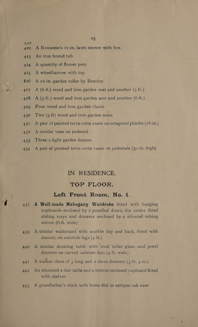 422 423 424 25 426 427 428 429 43° 431 432 433 434 437 439 440 441 442 443 ai A Ransome’s 12-in. lawn mower with box An iron bound tub A quantity of flower pots A wheelbarrow with top A 22-in. garden roller by Bentley A ‘(6-ft.) wood and iron garden seat and another (5-ft.) A (5-ft.) wood and iron garden seat and another (6-ft.) Four wood and iron garden chairs Two (5-ft) wood and iron garden seats A pair of painted terra-cotta vases on octagonal plinths (16-in.) A similar vase on pedestal Three 2-light garden frames A pair of painted terra-cotta vases on pedestals (30-in. high) IN RESIDENCE. TOP FLOOR. Left Front Room, No. 1. A Well-made Mahogany Wardrobe fitted with hanging cupboards enclosed by 2 panelled doors, the centre fitted sliding trays and drawers enclosed by a silvered robing mirror (6-ft. wide) A similar washstand with marble top and back, fitted with drawer, on cabriole legs (4-ft.) A similar dressing table with oval toilet glass and jewel drawers on carved cabriole legs (4-ft. wide) A walnut chest of 3 long and 2 short drawers (3-ft. 4-in.) An ebonized 2-tier table and a walnut enclosed cupboard fitted with shelves A grandfather’s clock with brass dial in antique oak case