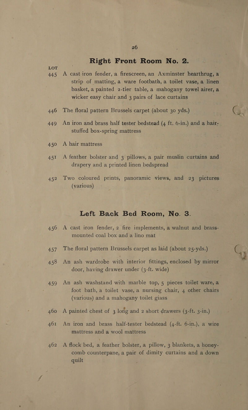 445 446 449 450 451 452 450 rad 458 459 460 461 462 26 Right Front Room No. 2. A cast-iron fender, a firescreen, an Axminster hearthrug, a strip of matting, a ware footbath, a toilet vase, a linen basket, a painted 2-tier table, a mahogany towel airer, a wicker easy chair and 3 pairs of lace curtains The floral pattern Brussels carpet (about 30 yds.) An iron and brass half tester bedstead (4 ft. 6-in.) and a hair- stuffed box-spring mattress A hair mattress A feather bolster and 3 pillows, a pair muslin curtains and drapery and a printed linen bedspread Two coloured prints, panoramic ‘views, and 23 pictures (various) Left Back Bed Room, No. 3. A cast iron fender, 2 fire implements, a walnut and brass- mounted coal box and a lino mat The floral pattern Brussels carpet as laid (about 25-yds.) An ash wardrobe with interior fittings, enclosed by mirror door, having drawer under (3-ft. wide) An ash washstand with marble top, 5 pieces toilet ware, a foot bath, a toilet vase, a nursing chair, 4 other chairs (various) and a mahogany toilet giass A painted chest of 3 long and 2 short drawers (3-ft. 3-in.) An iron and brass half-tester bedstead (4-ft. 6-in.), a wire mattress and a wool mattress A flock bed, a feather bolster, a pillow, 3 blankets, a honey- comb counterpane, a pair of dimity curtains and a down quilt
