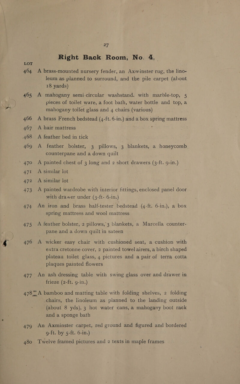 464 465 466 407 469 470 471 472 473 474 +75 476 477 £79 , 27 Right Back Room, No. 4. A brass-mounted nursery fender, an Axminster rug, the lino- leum as planned to surround, and the pile carpet (about 18 yards) A mahogany semi-circular washstand. with marble-top, 5 pieces of toilet ware, a foot bath, water bottle and top, a mahogany toilet glass and 4 chairs (various) A brass French bedstead (4-ft. 6-in.) and a box spring mattress ¢ A hair mattress A feather bed in tick A feather bolster, 3 pillows, 3 blankets, a honeycomb counterpane and a down quilt A painted chest of 3 long and 2 short drawers (3-ft. g-in.) A simular lot A similar lot A painted wardrobe with interior fittings, enclosed panel door with drawer under (3-ft- 6-in.) An iron and brass half-tester bedstead (4-ft. 6-in.), a box spring mattress and wool mattress A feather bolster, 2 pillows, 3 blankets, a Marcella counter- pane and a down quilt in sateen A wicker easy chair with cushioned seat, a cushion with extra cretonne cover, 2 painted towel airers, a birch shaped plateau toilet glass, 4 pictures and a pair of terra cotta plaques painted flowers An ash dressing table with swing glass over and drawer in frieze (2-ft. g-in.) A bamboo and matting table with folding shelves, 2 folding chairs, the linoleum as planned to the landing outside (about 8 yds), 3 hot water cans, a mahogany boot rack and a sponge bath An Axminster carpet, red ground and figured and bordered g-ft. by 5-ft. 6-in.)