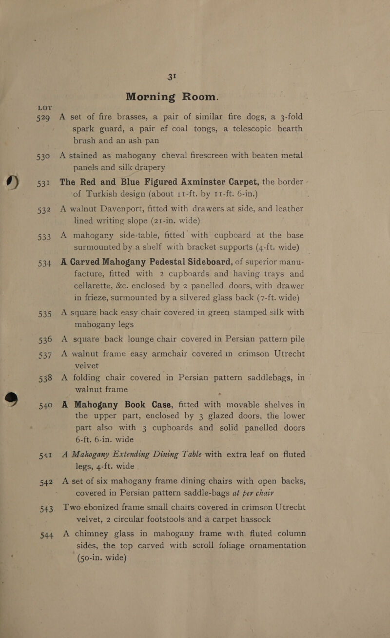 579 53° 53! 532 30 aoe 335 536 537 538 540 SAI 542 543 544 31 Morning Room. A set of fire brasses, a pair of similar fire dogs, a 3-fold spark guard, a pair ef coal tongs, a telescopic hearth brush and an ash pan A stained as mahogany cheval firescreen with beaten metal panels and silk drapery The Red and Blue Figured Axminster Carpet, the border of Turkish design (about 11-ft. by r1-ft. 6-in.) — A walnut Davenport, fitted with drawers at side, and leather lined writing slope (21-in. wide) | A mahogany side-table, fitted with cupboard at the base surmounted by a shelf with bracket supports (4-ft. wide) A Carved Mahogany Pedestal Sideboard, of superior manu- facture, fitted with 2 cupboards and having trays and cellarette, &amp;c. enclosed by 2 panelled doors, with drawer in frieze, surmounted by a silvered glass back (7-ft. wide) A square back easy chair covered in green stamped silk with mahogany legs A square back lounge chair covered in Persian pattern pile A walnut frame easy armchair covered in crimson Utrecht velvet A folding chair covered in Persian pattern saddlebags, in © walnut frame A Mahogany Book Case, fitted with movable shelves in the upper part, enclosed by 3 glazed doors, the lower part also with 3 cupboards and solid panelled doors 6-ft. 6-in. wide A Mahogany Extending Dining Table with extra leaf on fluted . legs, 4-ft. wide A set of six mahogany frame dining chairs with open backs, covered in Persian pattern saddle-bags at per chair Two ebonized frame small chairs covered in crimson Utrecht velvet, 2 circular footstools and a carpet hassock A chimney glass in mahogany frame with fluted column sides, the top carved with scroll foliage ornamentation (50-in. wide)