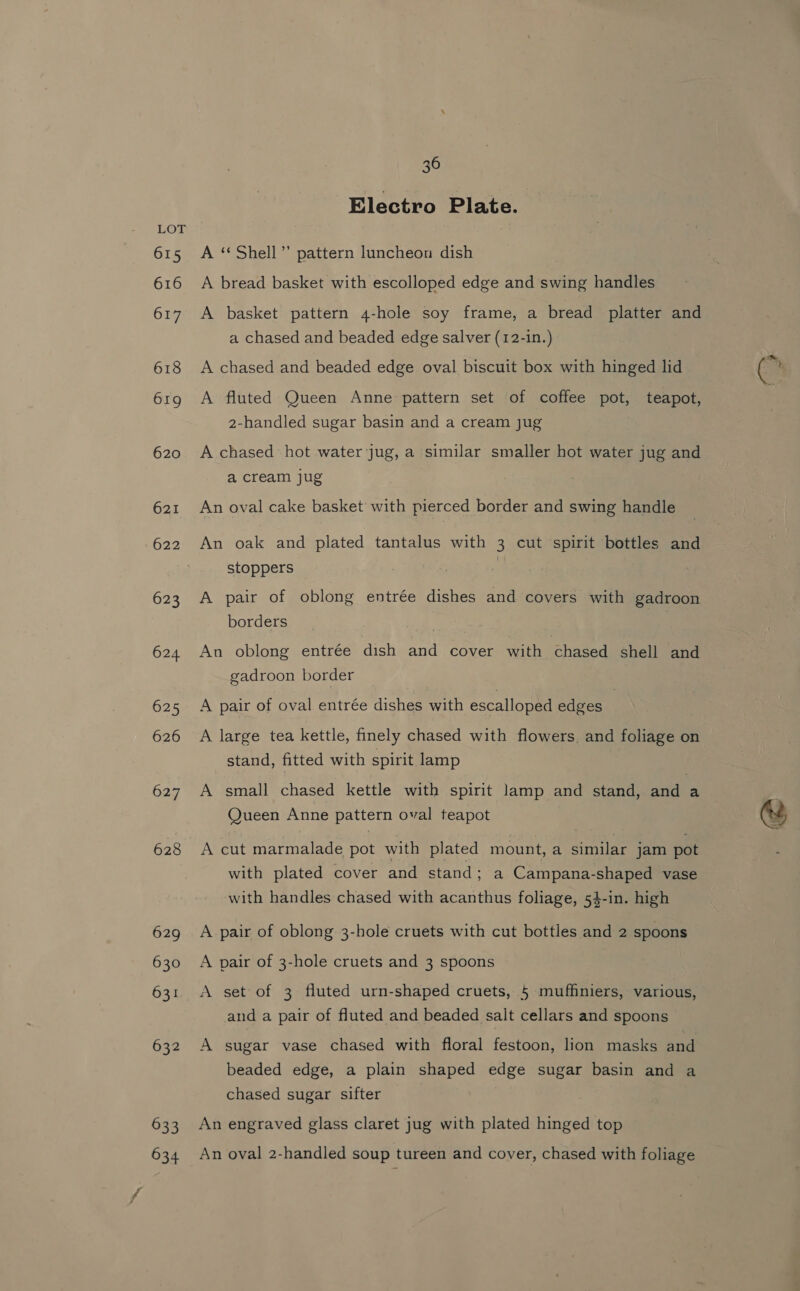 615 616 617 618 619 620 621 622 623 624 625 626 627 628 629 630 631 632 633 634 36 Electro Plate. A ‘Shell’ pattern luncheon dish A bread basket with escolloped edge and swing handles A basket pattern 4-hole soy frame, a bread platter and a chased and beaded edge salver (12-1n.) A chased and beaded edge oval biscuit box with hinged lid A fluted Queen Anne pattern set of coffee pot, teapot, 2-handled sugar basin and a cream jug A chased hot water jug, a similar smaller hot water jug and a cream jug An oval cake basket with pierced border and swing handle An oak and plated tantalus with 3 cut spirit bottles and stoppers 3 | A pair of oblong entrée dishes and covers with gadroon borders An oblong entrée dish and cover with chased shell and gadroon border A pair of oval entrée dishes with escalloped edges A large tea kettle, finely chased with flowers, and foliage on stand, fitted with spirit lamp A small chased kettle with spirit lamp and stand, and a Queen Anne pattern oval teapot A cut marmalade pot with plated mount, a similar jam pot with plated cover and stand; a Campana-shaped vase with handles chased with acanthus foliage, 54-in. high A pair of oblong 3-hole cruets with cut bottles and 2 spoons A pair of 3-hole cruets and 3 spoons A set of 3 fluted urn-shaped cruets, 5 muffiniers, various, and a pair of fluted and beaded salt cellars and spoons A sugar vase chased with floral festoon, lion masks and beaded edge, a plain shaped edge sugar basin and a chased sugar sifter An engraved glass claret jug with plated hinged top An oval 2-handled soup tureen and cover, chased with foliage