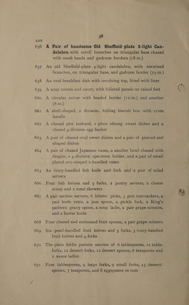 656 657 658 659 660 661 662 663 664 665 666 667 668 669 670 671 38 delabra with scroll branches on triangular base chased with mask heads and gadroon borders (18-in.) An old Sheffeld-plate 4-light candelabra, with entwined branches, on triangular base, and gadroon border (23-in.) An oval breakfast dish with revolving top, fitted with liner A soup tureen and cover, with foliated panels on raised feet A circular salver with beaded border (22-in.) and another (8-1n.) | A shell-shaped, 2 division, folding biscuit box with cross handle A chased pint tankard, 2 plain oblong sweet dishes and a chased 4-division egg-basket A pair of chased oval sweet dishes and a pair of pierced and shaped dishes A pair of chased Japanese vases, a smaller bowl chased with dragon, a 4-division specimen holder, and a pair of small plated urn-snaped 2-handled vases An ivory-handled fish knife and fork and a pair of salad servers Four fish knives and 5 forks, 2 pastry servers, a cheese scoop and 2 meat skewers A pair sardine servers, 6 lobster picks, 3 pair nutcrackers, a pair knife rests, a jam spoon, a pickle fork, a King’s patttern gravy spoon, a soup ladle, a pair grape scissors, and a butter knife Four chased and embossed fruit spoons, a pair grape scissors Six pearl-handled fruit knives and 5 forks, 5 ivory-handled fruit knives and 4 forks The plain fiddle pattern service of 6 tablespoons, 12 table- forks, 12 dessert forks, 12 dessert spoons, 6 teaspoons and 2 sauce ladles Four tablespoons, g large forks, 9 small forks, 13 dessert- spoons, 7 teaspoons, and 6 eggspoons en suite ~s Ge