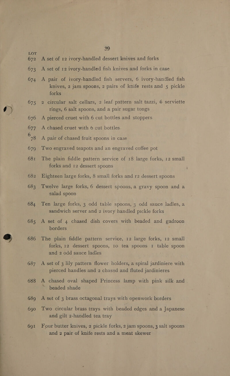 682 683 684. 685 686 6387 688 689 6go 691 20 we A set of 12 ivory-handled dessert knives and forks A set of 12 ivory-handled fish knives and forks in case A pair of ivory-handled fish servers, 6 ivory-handled fish knives, 2 jam spoons, 2 pairs of knife rests and 5 pickle forks 2 circular salt cellars, 2 leaf pattern salt tazzi, © serviette rings, 6 salt spoons, and a pair sugar tongs A pierced cruet with 6 cut bottles and stoppers A chased cruet with 6 cut bottles A pair of chased fruit spoons in case Two engraved teapots and an engraved coffee pot The plain fiddle pattern service of 18 large forks, 12 small forks and 12 dessert spoons Eighteen large forks, 8 small forks and r2 dessert spoons Twelve large forks, 6 dessert spoons, a gravy spoon and a salad spoon Ten large forks, 3 odd table spoons, 3 odd sauce ladles, a sandwich server and 2 ivory handled pickle forks A set of 4 chased dish covers with beaded and gadroon borders The plain fiddle pattern service, 12 large forks, 12 small forks, 12 dessert spoons, 10 tea spoons 1 table spoon and 2 odd sauce ladies A set of 3 lily pattern flower holders, a spiral jardiniere with pierced handles and 2 chased and fluted jardinieres A chased oval shaped Princess lamp with pink silk and ~ beaded shade A set of 3 brass octagonal trays with openwork borders Two circular brass trays with beaded edges and a Japanese and gilt 2-handled tea tray Four butter knives, 2 pickle forks, 2 jam spoons, 3 salt spoons and 2 pair of knife rests and a meat skewer