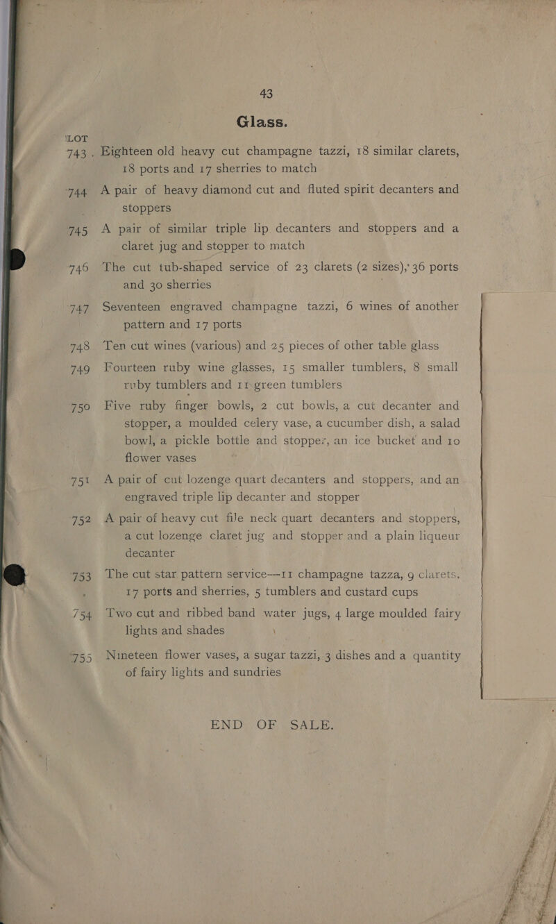 ae Pr   eye 13 43 Glass. Eighteen old heavy cut champagne tazzi, 18 similar clarets, 18 ports and 17 sherries to match A pair of heavy diamond cut and fluted spirit decanters and stoppers A pair of similar triple lip decanters and stoppers and a claret jug and stopper to match The cut tub-shaped service of 23 clarets (2 sizes), 36 ports and 30 sherries Seventeen engraved champagne tazzi, 6 wines of another pattern and 17 ports Ten cut wines (various) and 25 pieces of other table glass Fourteen ruby wine glasses, 15 smaller tumblers, 8 small ruby tumblers and 11 green tumblers Five ruby finger: bowls, 2 cut bowls, a cut decanter and stopper, a moulded celery vase, a cucumber dish, a salad bowl, a pickle bottle and stopper, an ice bucket and 10 flower vases A pair of cut lozenge quart decanters and stoppers, and an engraved triple lip decanter and stopper A pair of heavy cut file neck quart decanters and stoppers, a cut lozenge claret jug and stopper and a plain liqueur decanter The cut star pattern service-—11 champagne tazza, g clarets, 17 ports and sherries, 5 tumblers and custard cups Two cut and ribbed band water jugs, 4 large moulded fairy lights and shades Nineteen flower vases, a sugar tazzi, 3 dishes and a quantity of fairy lights and sundries END: OR wow,  