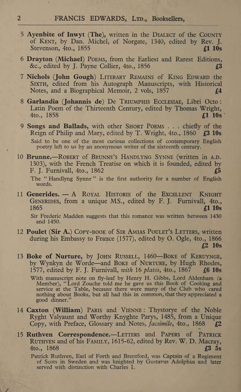  5 Ayenbite of Inwyt (The), written in the DrALEcT of the CouNTYy of KENT, by Dan. Michel, of Norgate, 1340, edited by Rev. J. Stevenson, 4to., 1855 £1 10s 6 Drayton (Michael) Porms, from the Earliest and Rarest Editions, &amp;c., edited by J. Payne Collier, 4to., 1856 £3 7 Nichols (John Gough) LITERARY REMAINS of KING EpDwarpD the SIXTH, edited from his Autograph Manuscripts, with Historical Notes, and a Biographical Memoir, 2 vols, 1857 £4 8 Garlandia (Johannis de) De TRrIumMpHIS EccLesiaz, Libri Octo : Latin Poem of the Thirteenth Century, edited by Thomas Wright, Ato., 1858 £1 10s 9 Songs and Ballads, with other SHorT Poems .. . chiefly of the Reign of Philip and Mary, edited by T. Wright, 4to., 1860 £3 10s Said to be one of the most curious collections of contemporary English poetry left to us by an anonymous writer of the sixteenth century. 10 Brunne.—ROBERT of BRUNNE’S HANDLYNG SYNNE (written in A.D. 1303), with the French Treatise on which it is founded, edited by F. J. Furnivall, 4to., 1862 £5 The “ Handlyng Synne”’ is the first authority for a number of English words. 11 Generides. — A Royat HIsTorRIeE of the EXCELLENT KNIGHT GENERIDES, from a unique MS., edited by F. J. Furnivall, 4to., 1865 £1 10s Sir Frederic Madden suggests that this romance was written between 1430 and 1450. 12 Poulet (Sir A.) Copy-Book of SiR AMIAS POULET’S LETTERS, written during his Embassy to France (1577), edited by O. Ogle, 4to., 1866 £2 10s 13 Boke of Nurture, by JoHN RussELL, 1460—BoxKE of KERUYNGE, by Wynkyn de Worde—and Boxe of Nurture, by Hugh Rhodes, 1577, edited by F. J. Furnivall, with 16 plates, 4to., 1867 £6 10s With manuscript note on fly-leaf by Henry H. Gibbs, Lord Aldenham (a Member), ‘“‘Lord Zouche told me he gave us this Book of Cooking and service at the Table, because there were many of the Club who cared nothing about Books, but all had this in common, that they appreciated a good dinner.” 14 Caxton (William) Paris and VIENNE: Thystorye of the Noble Ryght Valyaunt and Worthy Knyghte Parys, 1485, from a Unique Copy, with Preface, Glossary and Notes, facsimile, 4to., 1868 £2 15 Ruthven Correspondence.—LETTERS and PAPERS of PATRICK RUTHVEN and of his FAMILY, 1615-62, edited by Rev. W. D. Macray, 4to., 1868 {3 5s Patrick Ruthven, Earl of Forth and Brentford, was Captain: of a Regiment of Scots in Sweden and was knighted by Gustavus Adolphus and later served with distinction with Charles I.